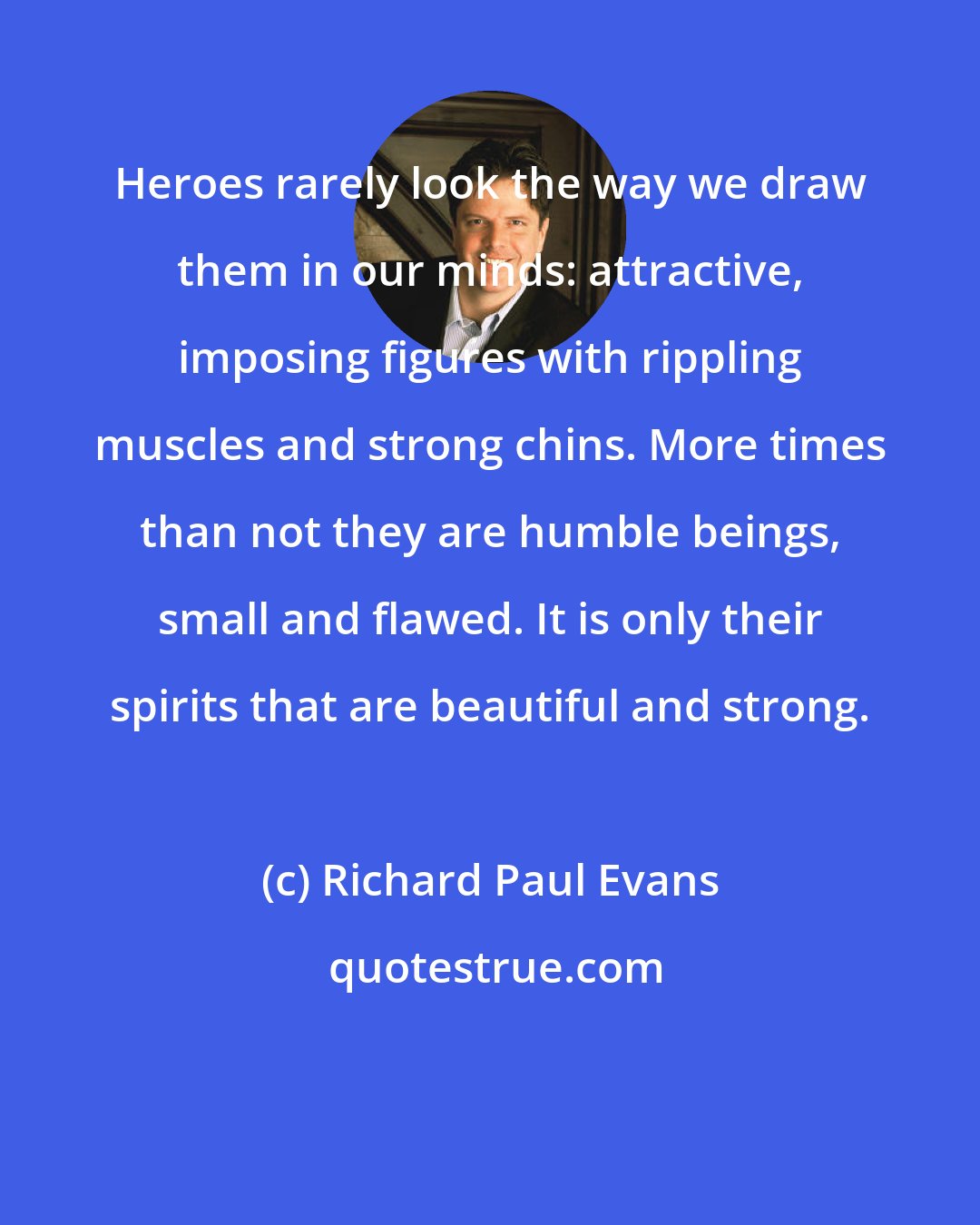 Richard Paul Evans: Heroes rarely look the way we draw them in our minds: attractive, imposing figures with rippling muscles and strong chins. More times than not they are humble beings, small and flawed. It is only their spirits that are beautiful and strong.