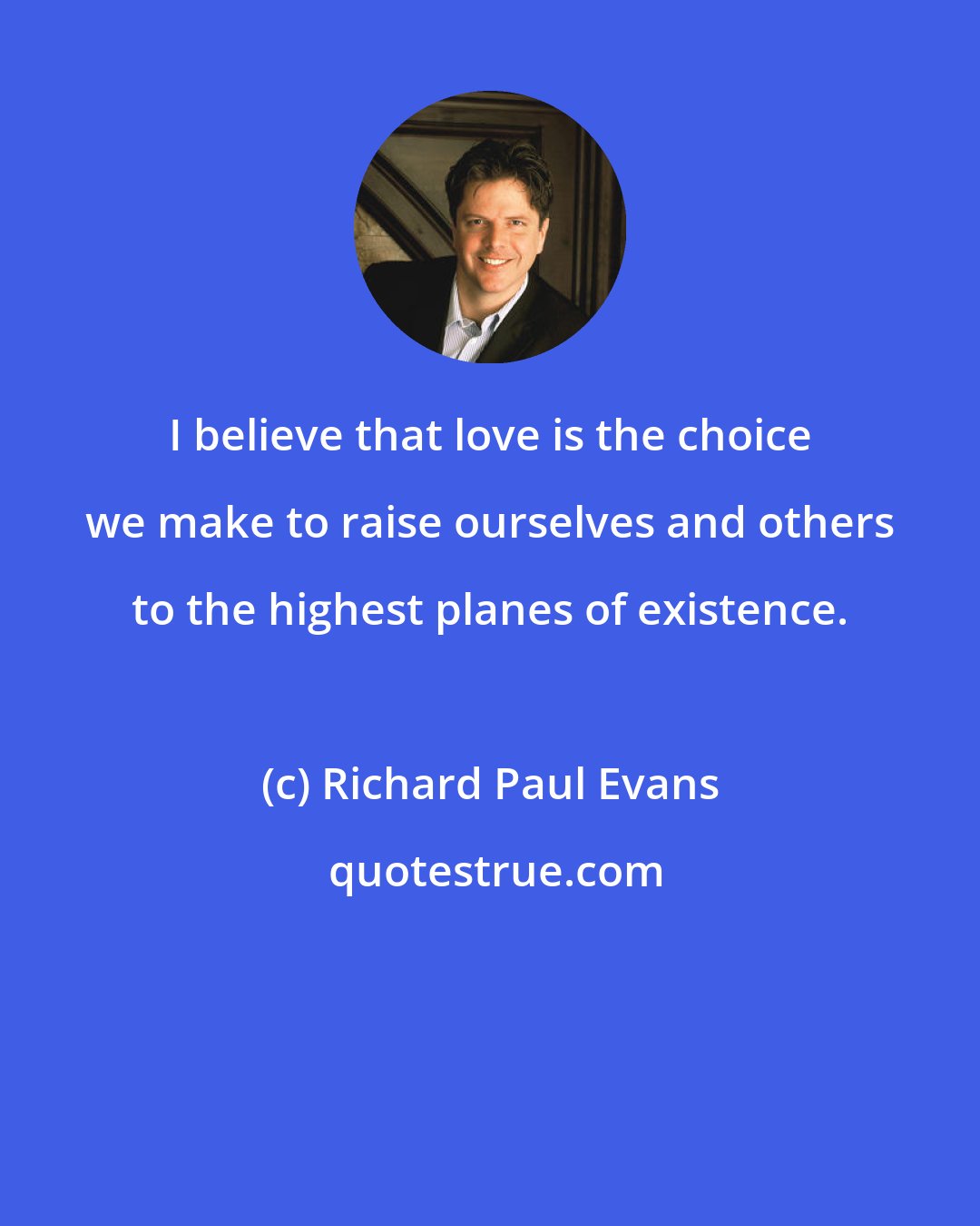 Richard Paul Evans: I believe that love is the choice we make to raise ourselves and others to the highest planes of existence.