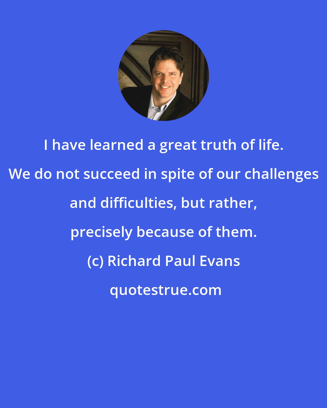 Richard Paul Evans: I have learned a great truth of life. We do not succeed in spite of our challenges and difficulties, but rather, precisely because of them.