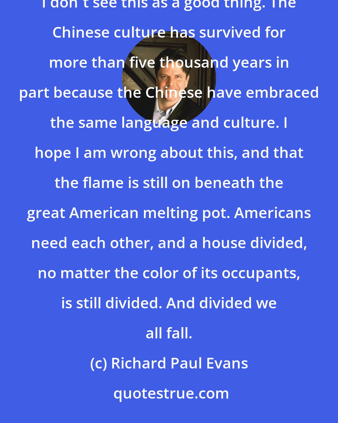 Richard Paul Evans: I see people getting so caught up in celebrating diversity that they are neglecting their commonality. I don't see this as a good thing. The Chinese culture has survived for more than five thousand years in part because the Chinese have embraced the same language and culture. I hope I am wrong about this, and that the flame is still on beneath the great American melting pot. Americans need each other, and a house divided, no matter the color of its occupants, is still divided. And divided we all fall.