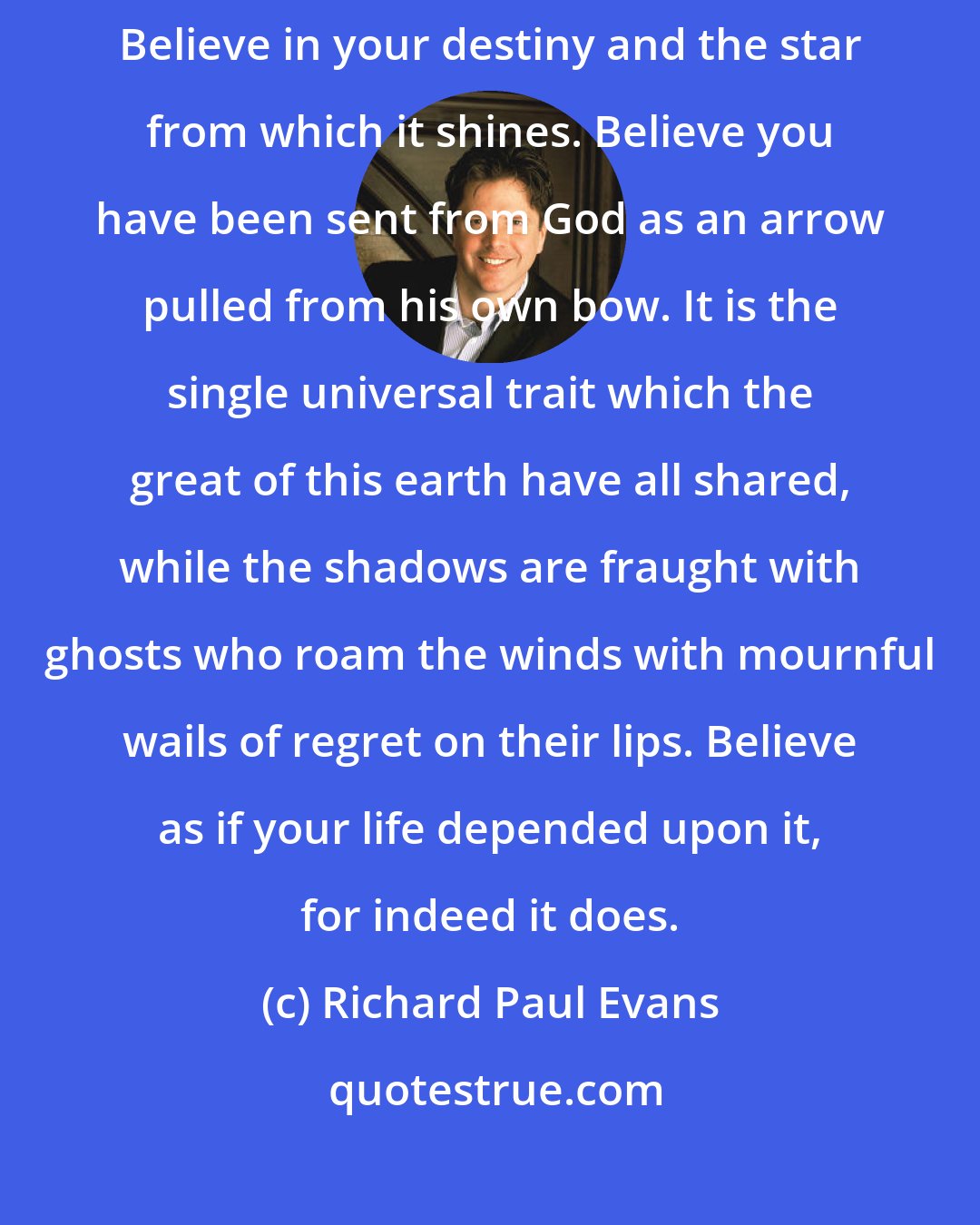 Richard Paul Evans: If the errors of my life have profited me one great truth it is this: believe. Believe in your destiny and the star from which it shines. Believe you have been sent from God as an arrow pulled from his own bow. It is the single universal trait which the great of this earth have all shared, while the shadows are fraught with ghosts who roam the winds with mournful wails of regret on their lips. Believe as if your life depended upon it, for indeed it does.