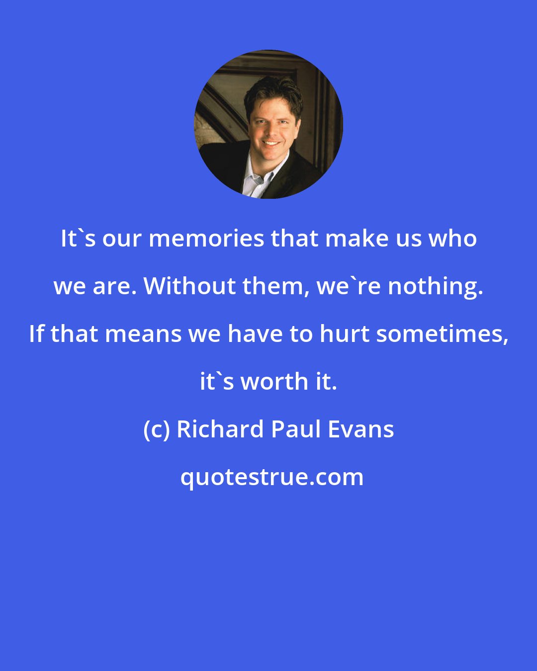 Richard Paul Evans: It's our memories that make us who we are. Without them, we're nothing. If that means we have to hurt sometimes, it's worth it.