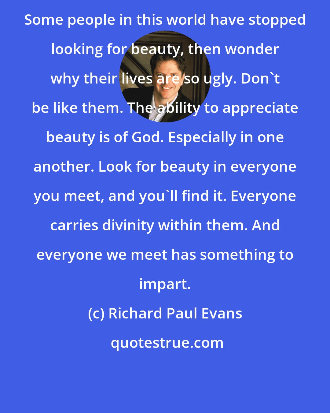 Richard Paul Evans: Some people in this world have stopped looking for beauty, then wonder why their lives are so ugly. Don't be like them. The ability to appreciate beauty is of God. Especially in one another. Look for beauty in everyone you meet, and you'll find it. Everyone carries divinity within them. And everyone we meet has something to impart.