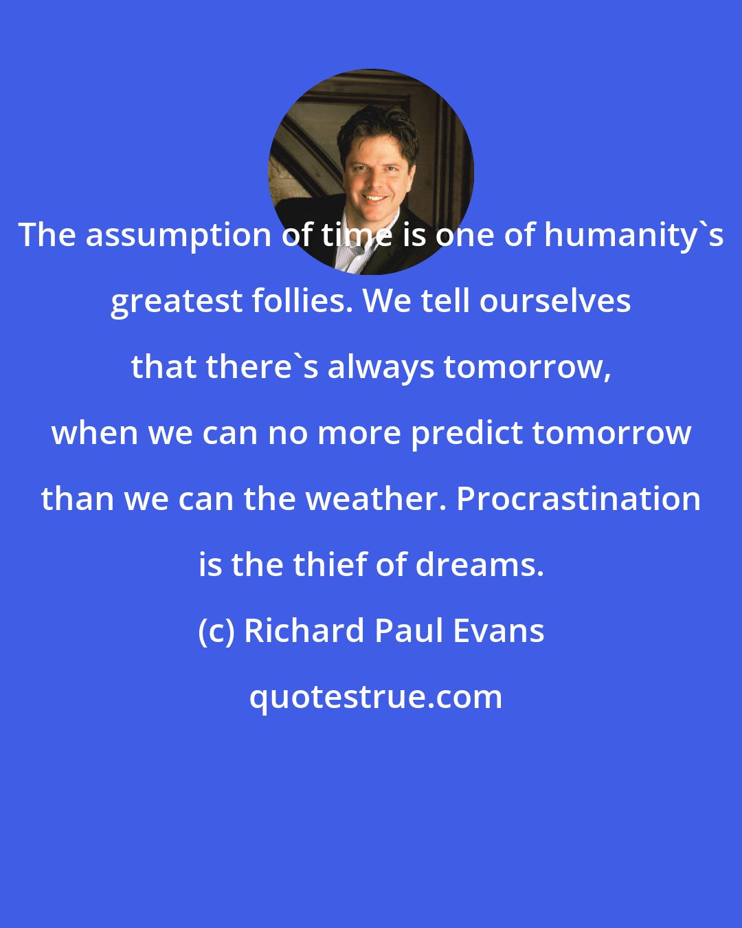 Richard Paul Evans: The assumption of time is one of humanity's greatest follies. We tell ourselves that there's always tomorrow, when we can no more predict tomorrow than we can the weather. Procrastination is the thief of dreams.