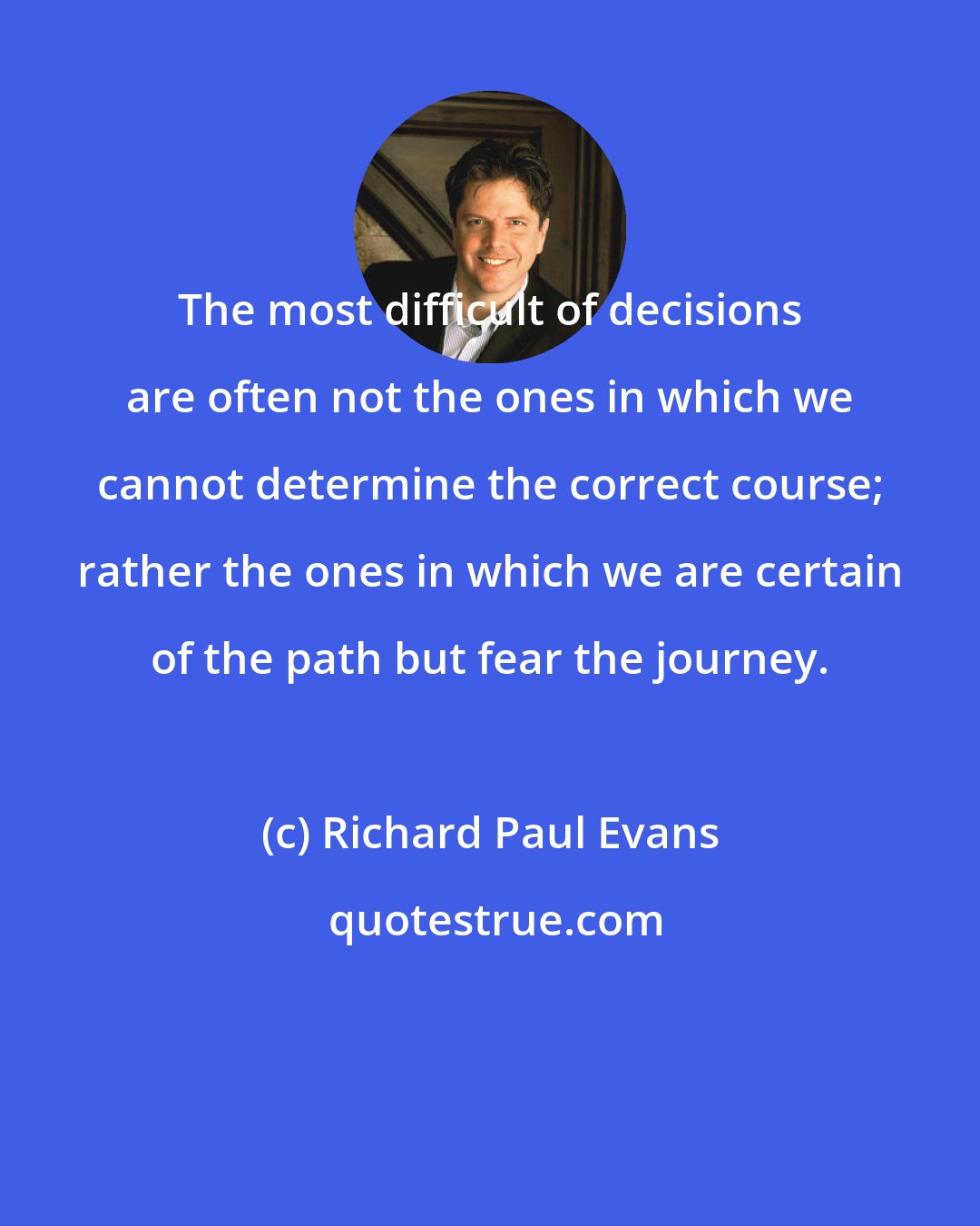 Richard Paul Evans: The most difficult of decisions are often not the ones in which we cannot determine the correct course; rather the ones in which we are certain of the path but fear the journey.