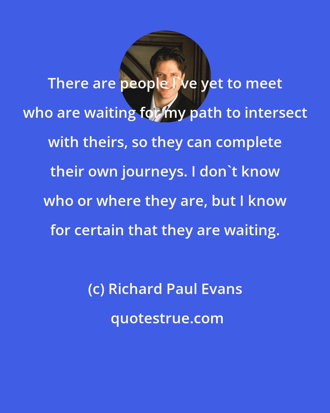 Richard Paul Evans: There are people I've yet to meet who are waiting for my path to intersect with theirs, so they can complete their own journeys. I don't know who or where they are, but I know for certain that they are waiting.