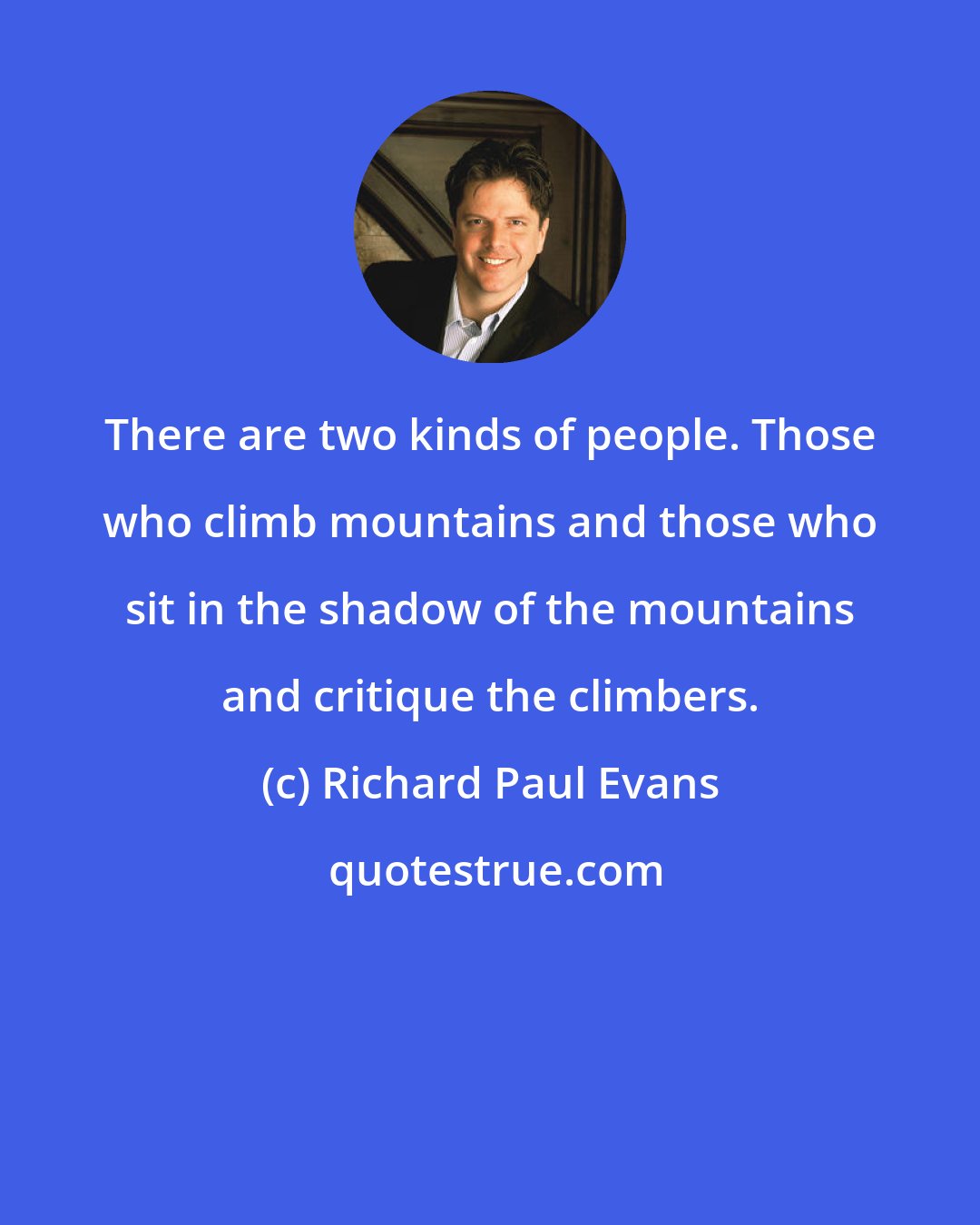 Richard Paul Evans: There are two kinds of people. Those who climb mountains and those who sit in the shadow of the mountains and critique the climbers.