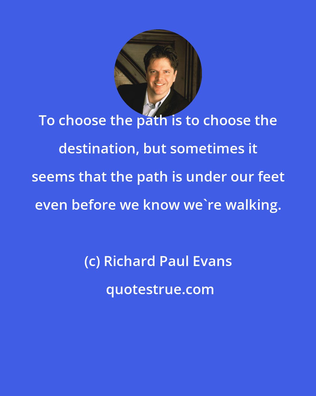 Richard Paul Evans: To choose the path is to choose the destination, but sometimes it seems that the path is under our feet even before we know we're walking.