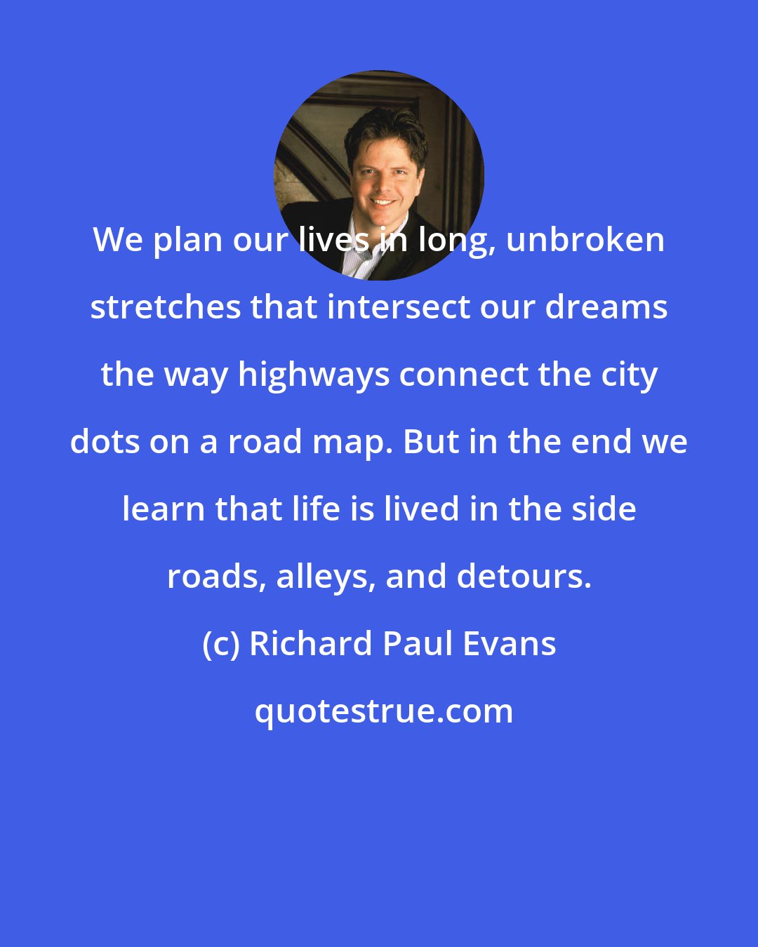 Richard Paul Evans: We plan our lives in long, unbroken stretches that intersect our dreams the way highways connect the city dots on a road map. But in the end we learn that life is lived in the side roads, alleys, and detours.