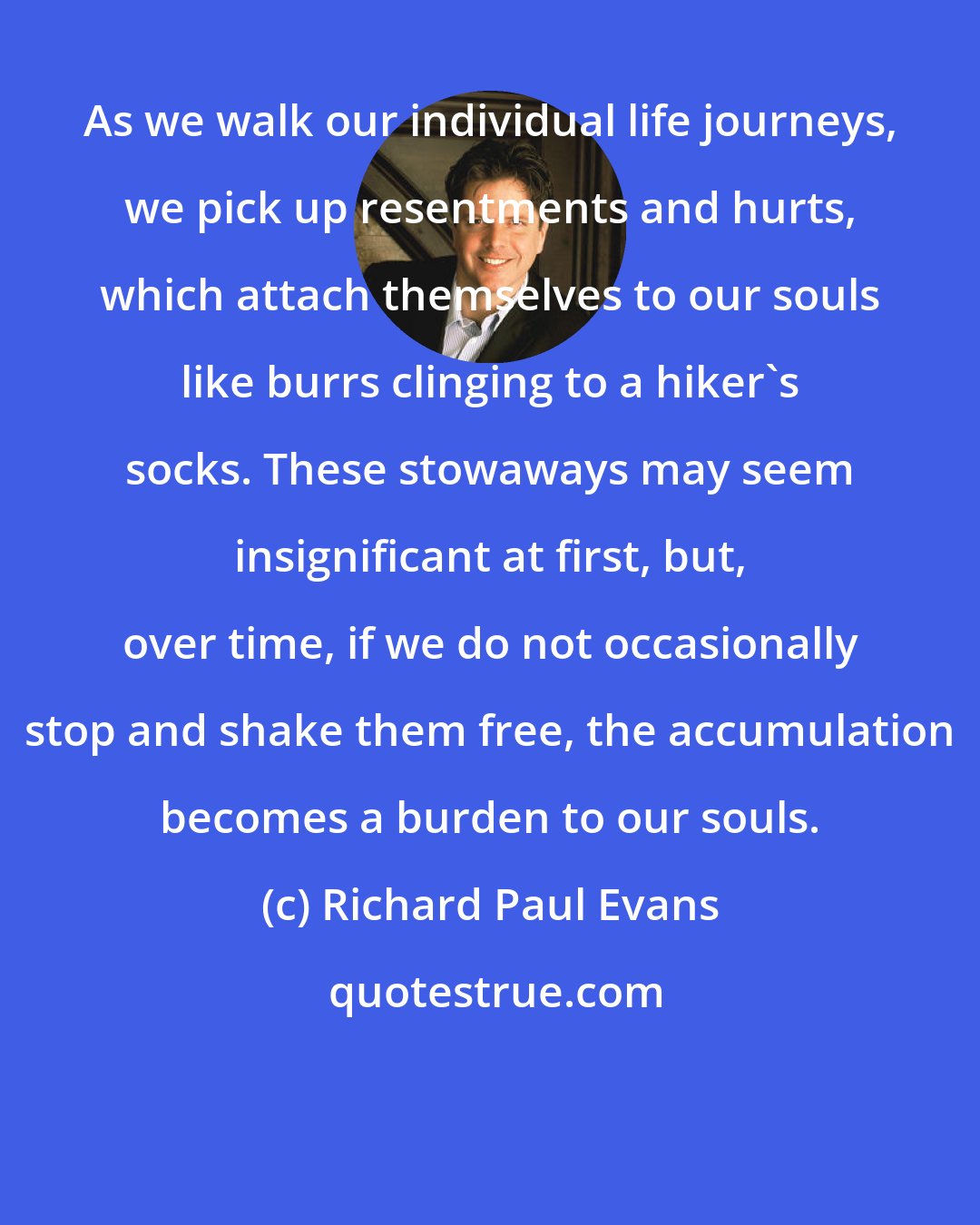 Richard Paul Evans: As we walk our individual life journeys, we pick up resentments and hurts, which attach themselves to our souls like burrs clinging to a hiker's socks. These stowaways may seem insignificant at first, but, over time, if we do not occasionally stop and shake them free, the accumulation becomes a burden to our souls.