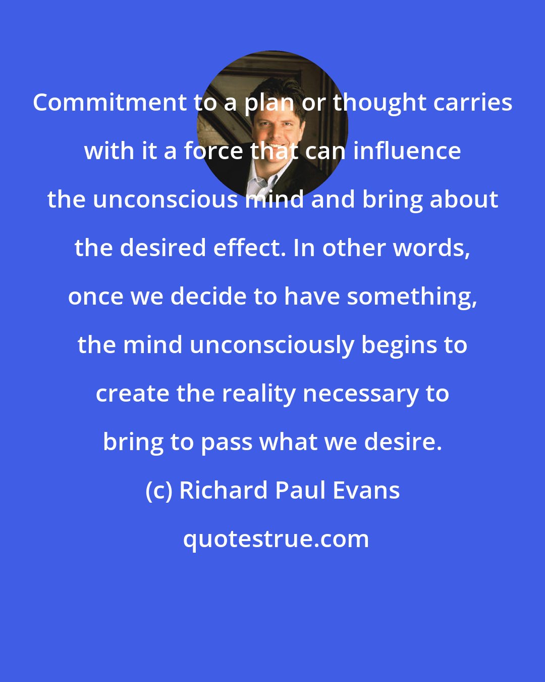 Richard Paul Evans: Commitment to a plan or thought carries with it a force that can influence the unconscious mind and bring about the desired effect. In other words, once we decide to have something, the mind unconsciously begins to create the reality necessary to bring to pass what we desire.