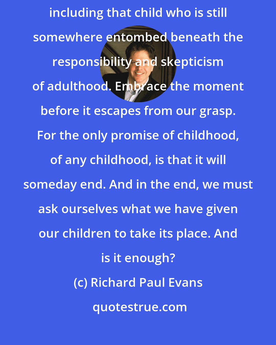 Richard Paul Evans: Dance. Dance for the joy and breath of childhood. Dance for all children, including that child who is still somewhere entombed beneath the responsibility and skepticism of adulthood. Embrace the moment before it escapes from our grasp. For the only promise of childhood, of any childhood, is that it will someday end. And in the end, we must ask ourselves what we have given our children to take its place. And is it enough?