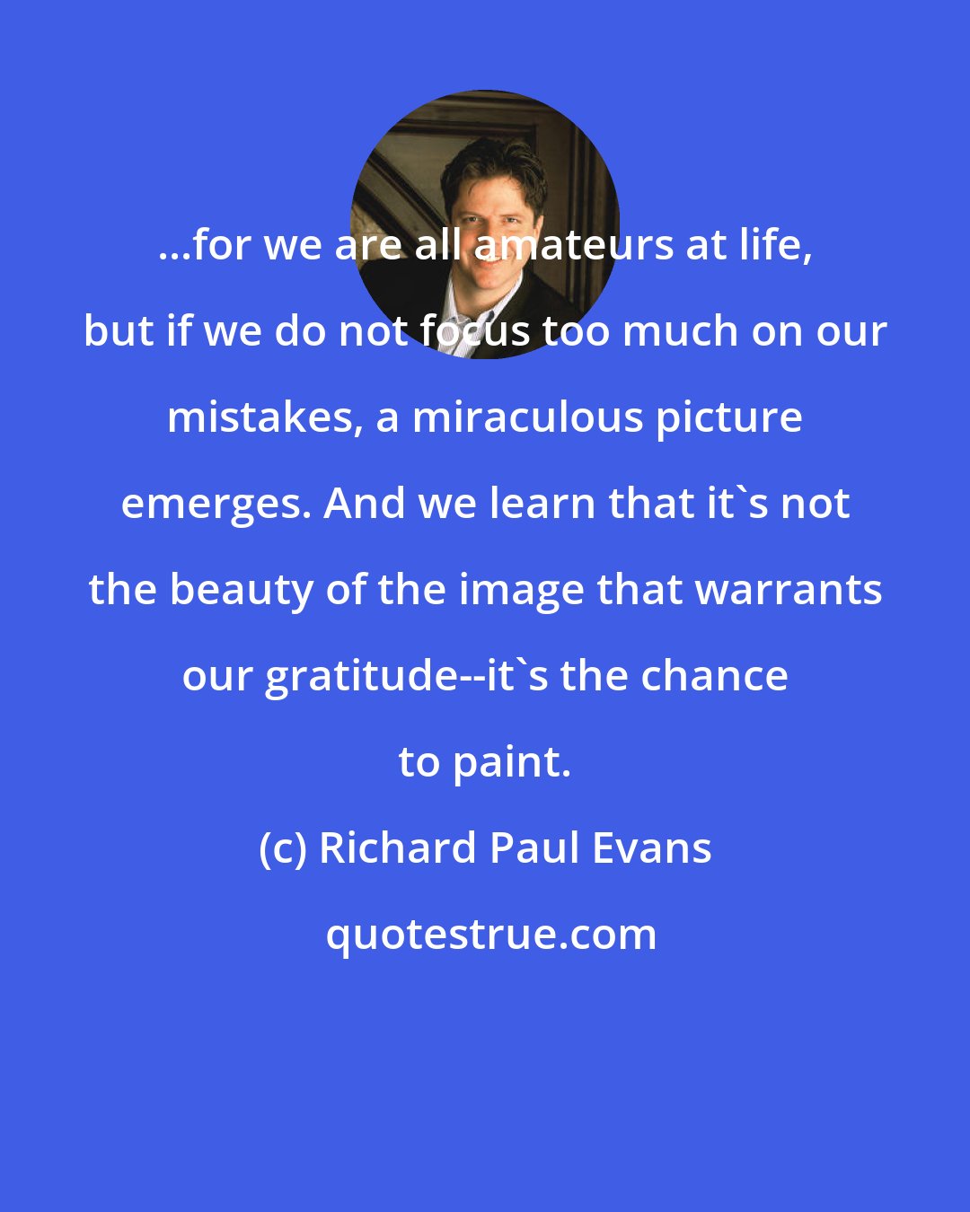 Richard Paul Evans: ...for we are all amateurs at life, but if we do not focus too much on our mistakes, a miraculous picture emerges. And we learn that it's not the beauty of the image that warrants our gratitude--it's the chance to paint.