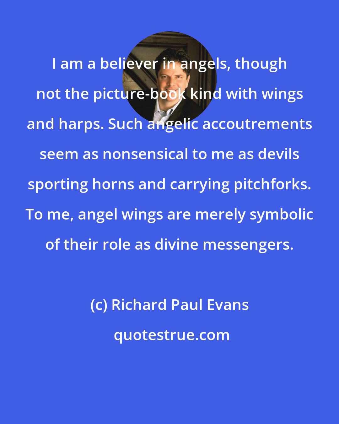 Richard Paul Evans: I am a believer in angels, though not the picture-book kind with wings and harps. Such angelic accoutrements seem as nonsensical to me as devils sporting horns and carrying pitchforks. To me, angel wings are merely symbolic of their role as divine messengers.