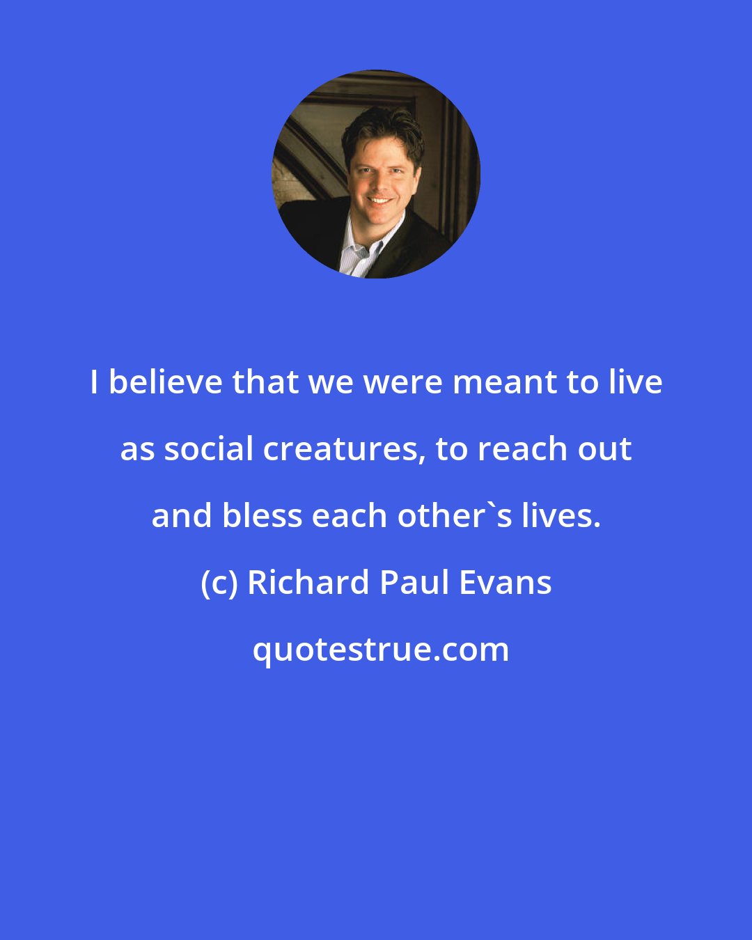 Richard Paul Evans: I believe that we were meant to live as social creatures, to reach out and bless each other's lives.