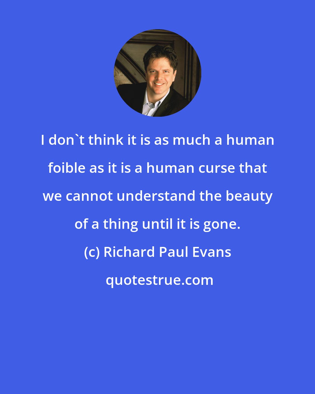 Richard Paul Evans: I don't think it is as much a human foible as it is a human curse that we cannot understand the beauty of a thing until it is gone.