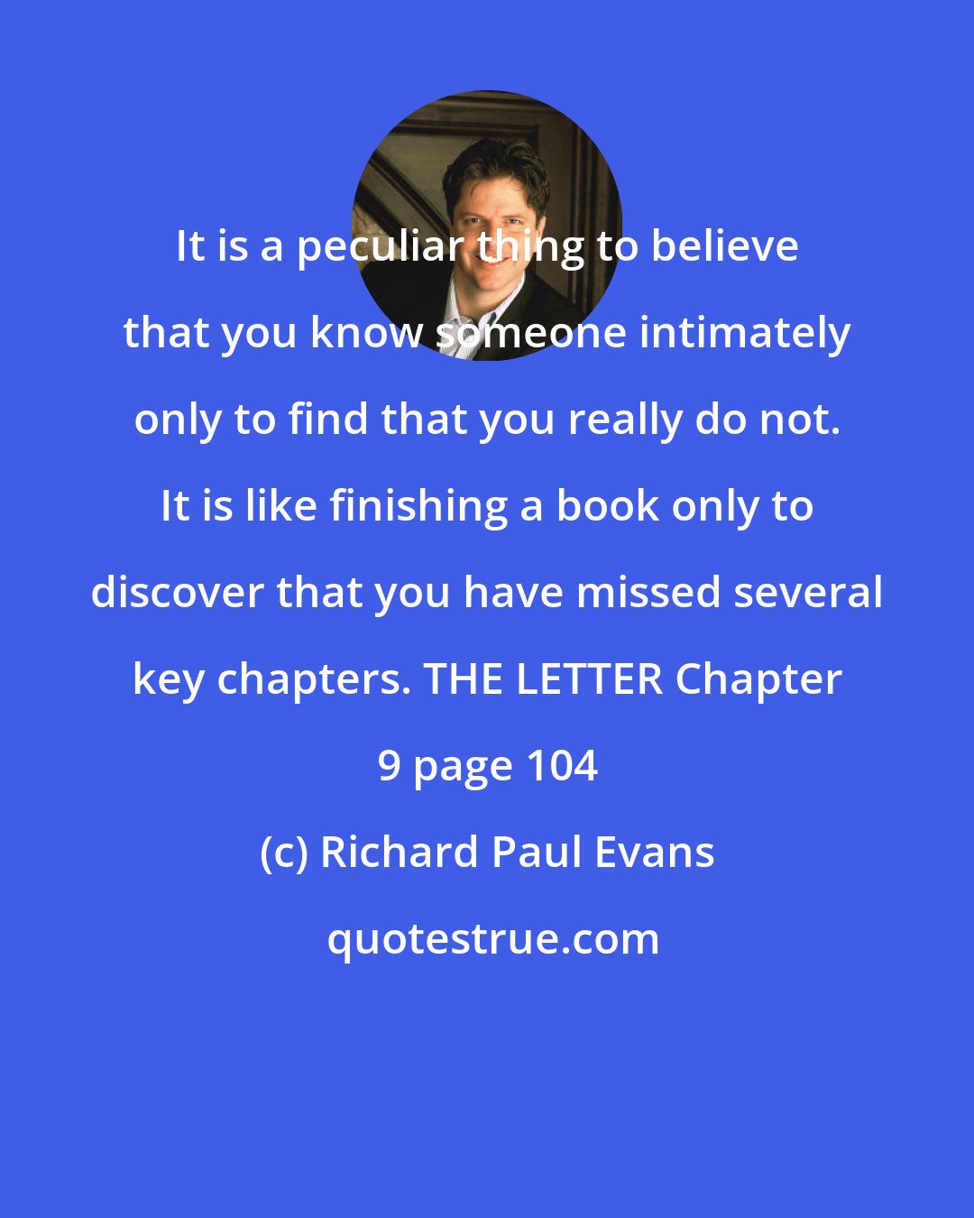 Richard Paul Evans: It is a peculiar thing to believe that you know someone intimately only to find that you really do not. It is like finishing a book only to discover that you have missed several key chapters. THE LETTER Chapter 9 page 104