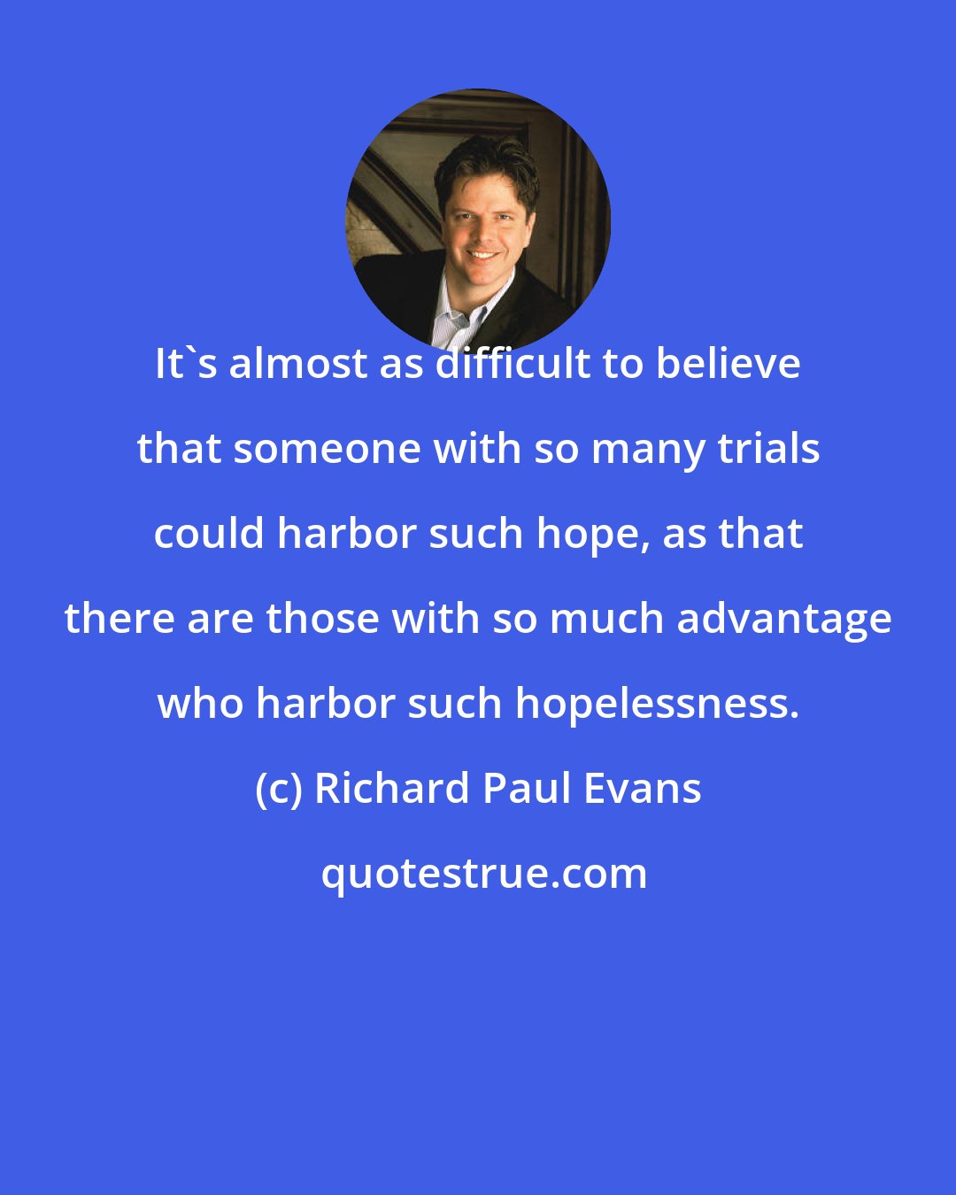 Richard Paul Evans: It's almost as difficult to believe that someone with so many trials could harbor such hope, as that there are those with so much advantage who harbor such hopelessness.