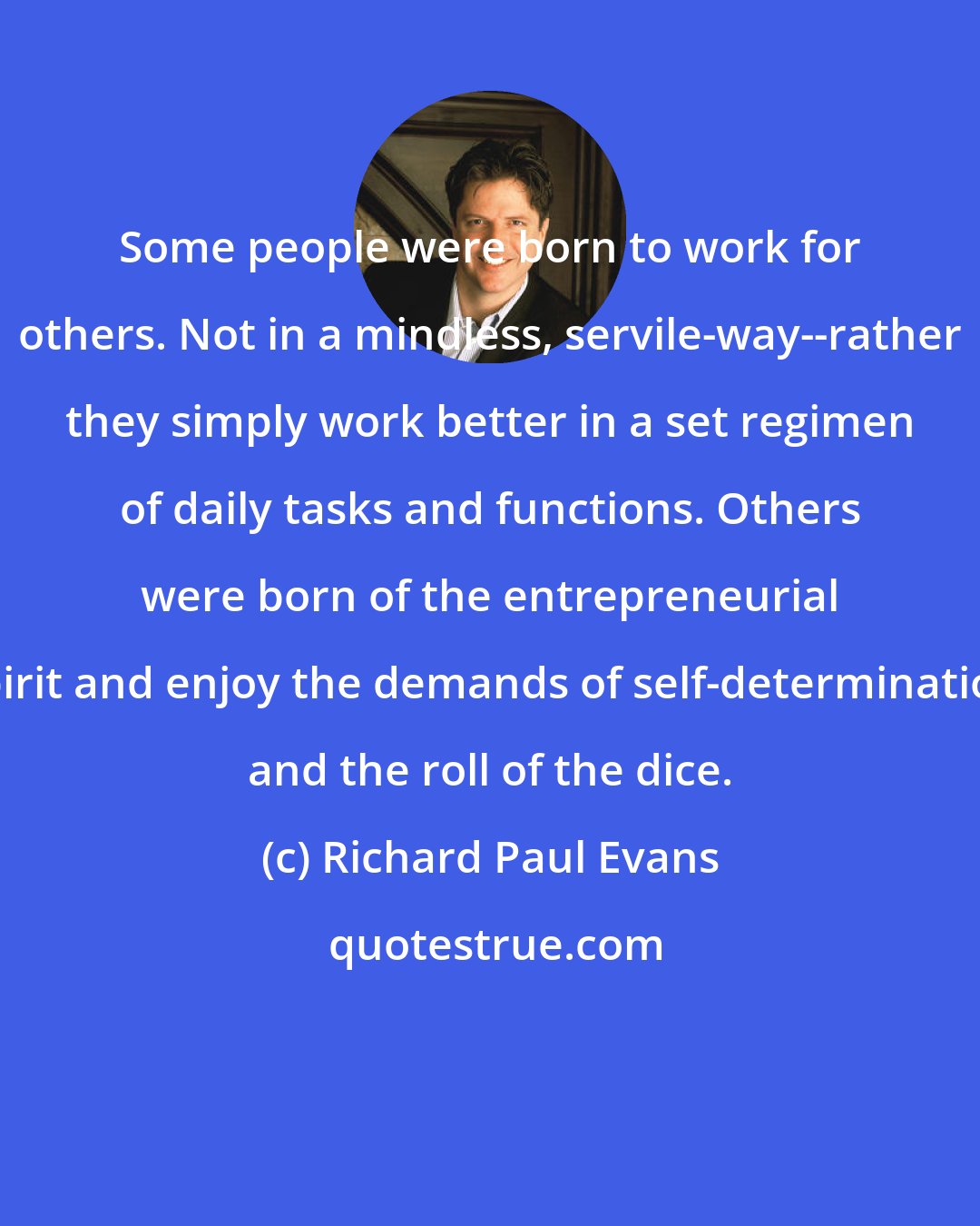 Richard Paul Evans: Some people were born to work for others. Not in a mindless, servile-way--rather they simply work better in a set regimen of daily tasks and functions. Others were born of the entrepreneurial spirit and enjoy the demands of self-determination and the roll of the dice.