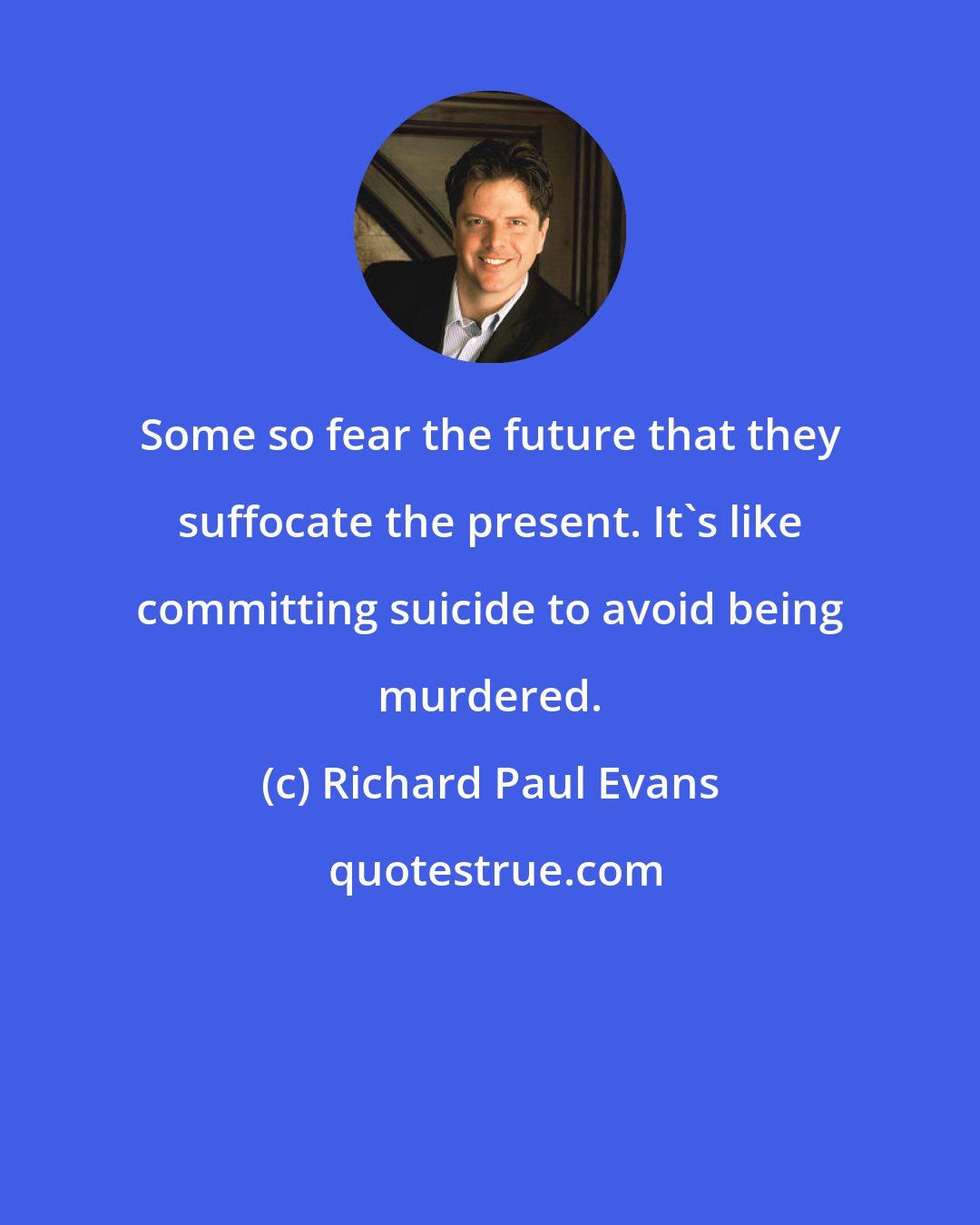 Richard Paul Evans: Some so fear the future that they suffocate the present. It's like committing suicide to avoid being murdered.