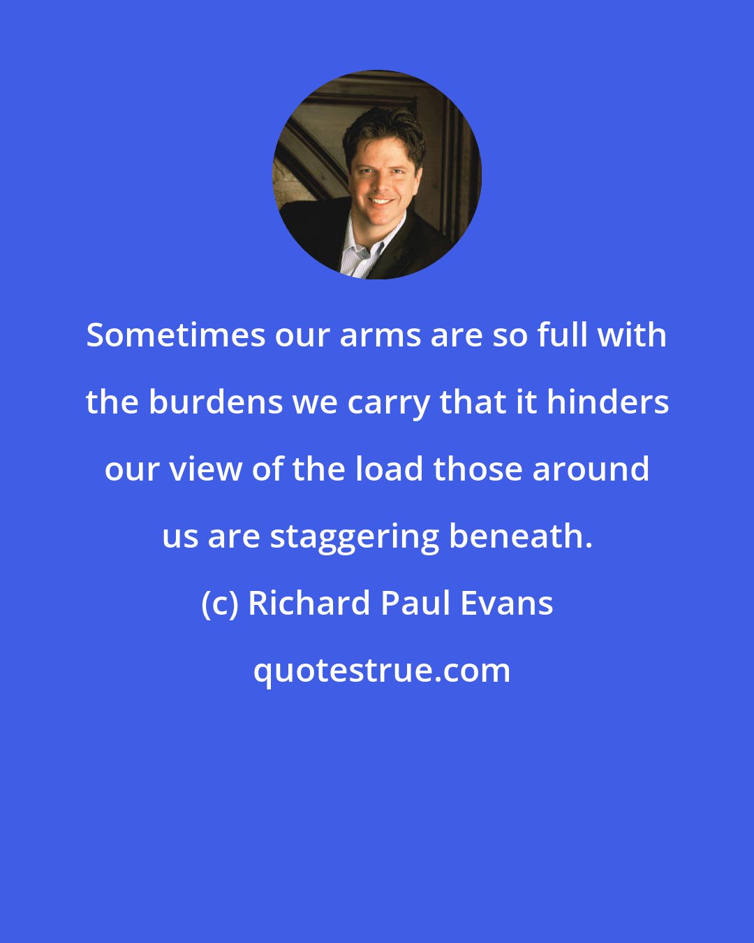 Richard Paul Evans: Sometimes our arms are so full with the burdens we carry that it hinders our view of the load those around us are staggering beneath.