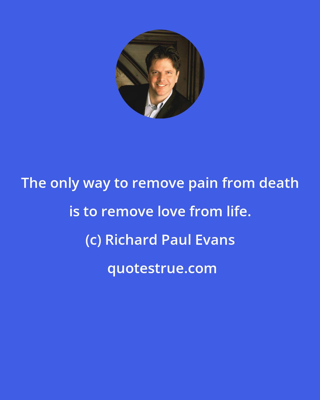 Richard Paul Evans: The only way to remove pain from death is to remove love from life.