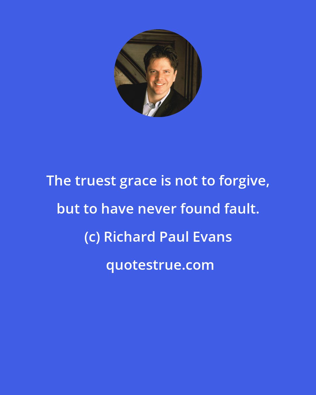 Richard Paul Evans: The truest grace is not to forgive, but to have never found fault.