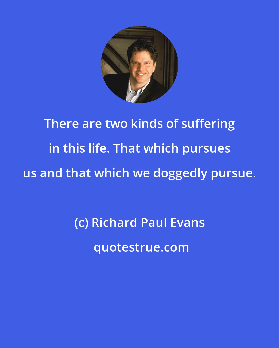 Richard Paul Evans: There are two kinds of suffering in this life. That which pursues us and that which we doggedly pursue.