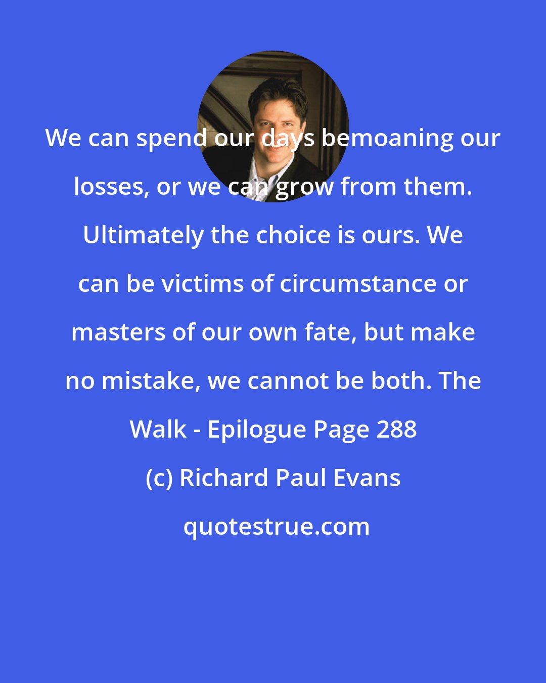 Richard Paul Evans: We can spend our days bemoaning our losses, or we can grow from them. Ultimately the choice is ours. We can be victims of circumstance or masters of our own fate, but make no mistake, we cannot be both. The Walk - Epilogue Page 288