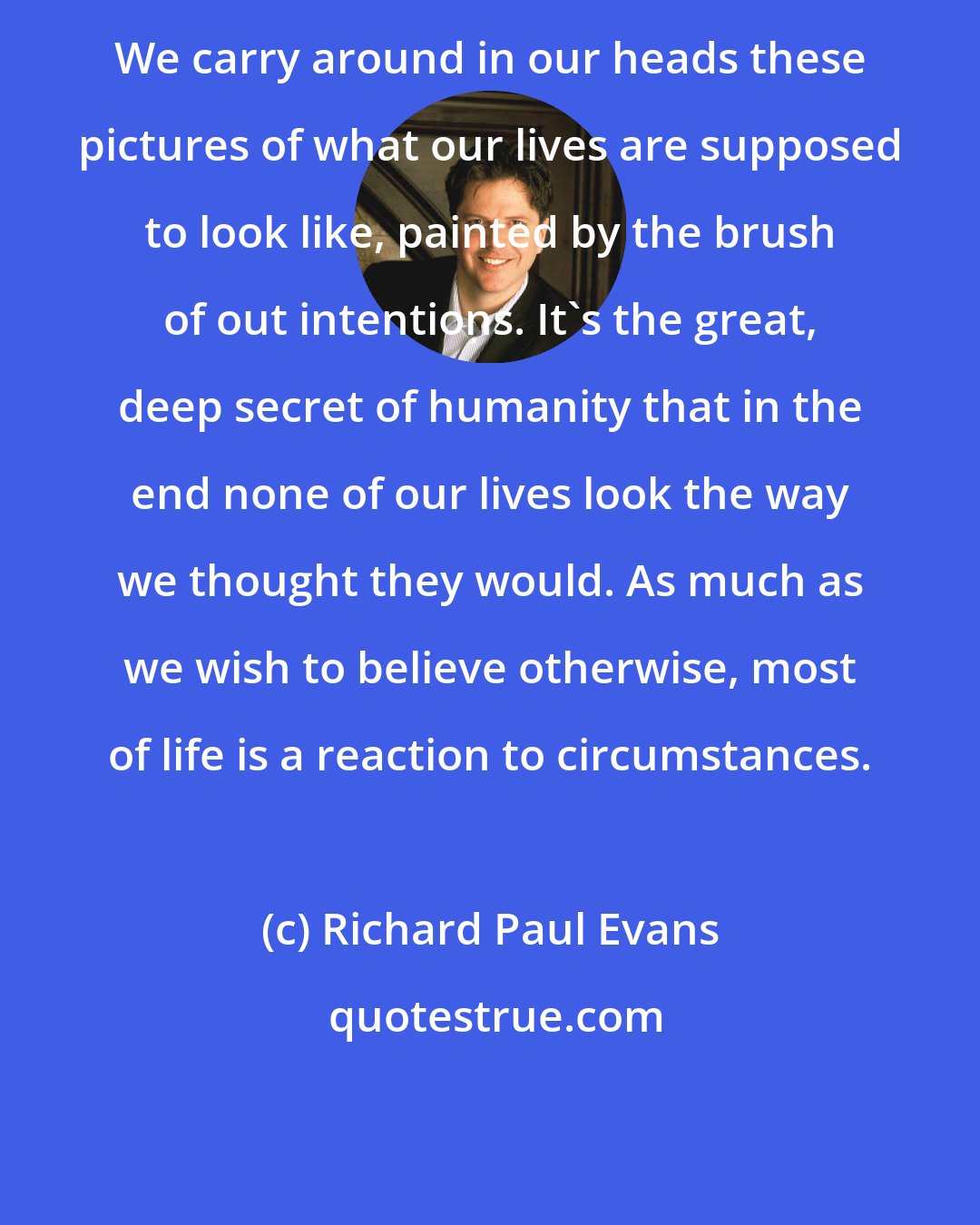 Richard Paul Evans: We carry around in our heads these pictures of what our lives are supposed to look like, painted by the brush of out intentions. It's the great, deep secret of humanity that in the end none of our lives look the way we thought they would. As much as we wish to believe otherwise, most of life is a reaction to circumstances.