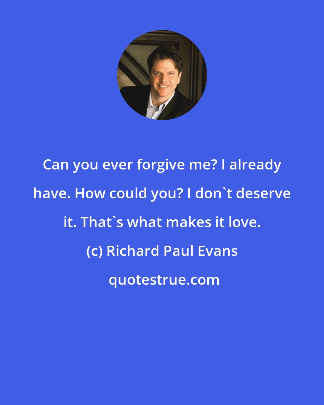 Richard Paul Evans: Can you ever forgive me? I already have. How could you? I don't deserve it. That's what makes it love.