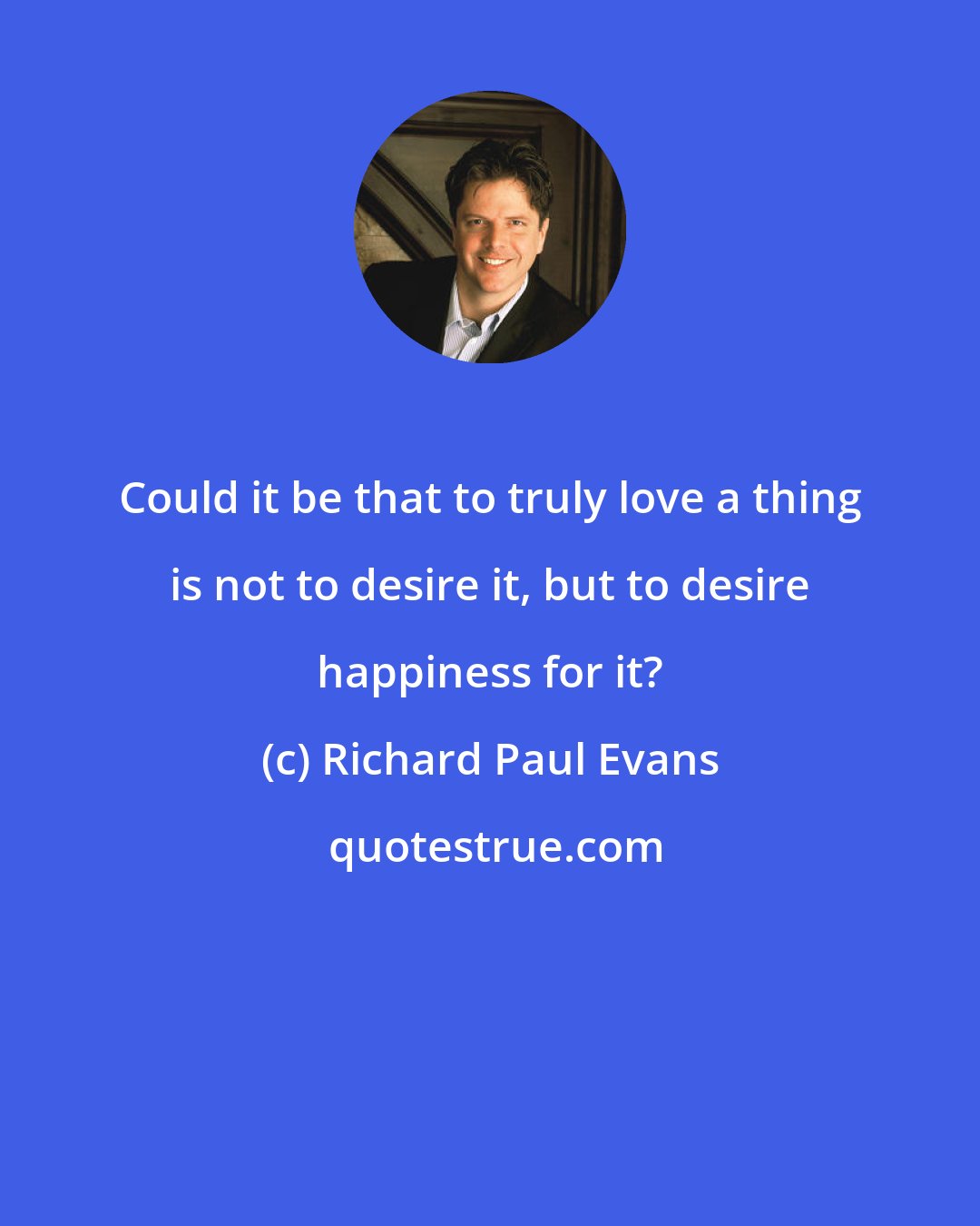 Richard Paul Evans: Could it be that to truly love a thing is not to desire it, but to desire happiness for it?