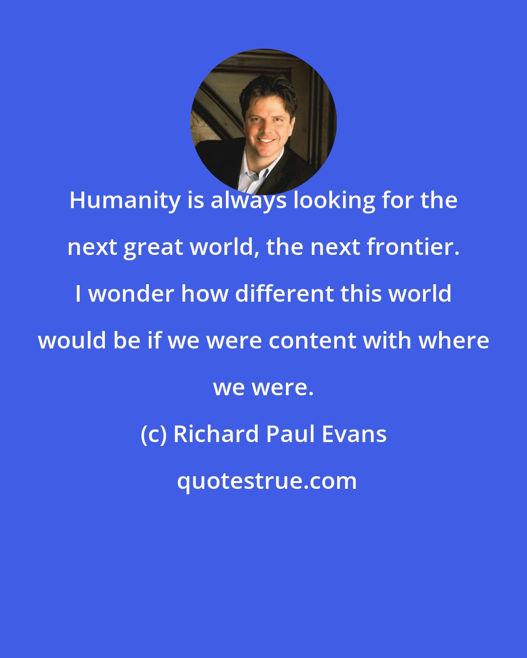 Richard Paul Evans: Humanity is always looking for the next great world, the next frontier. I wonder how different this world would be if we were content with where we were.