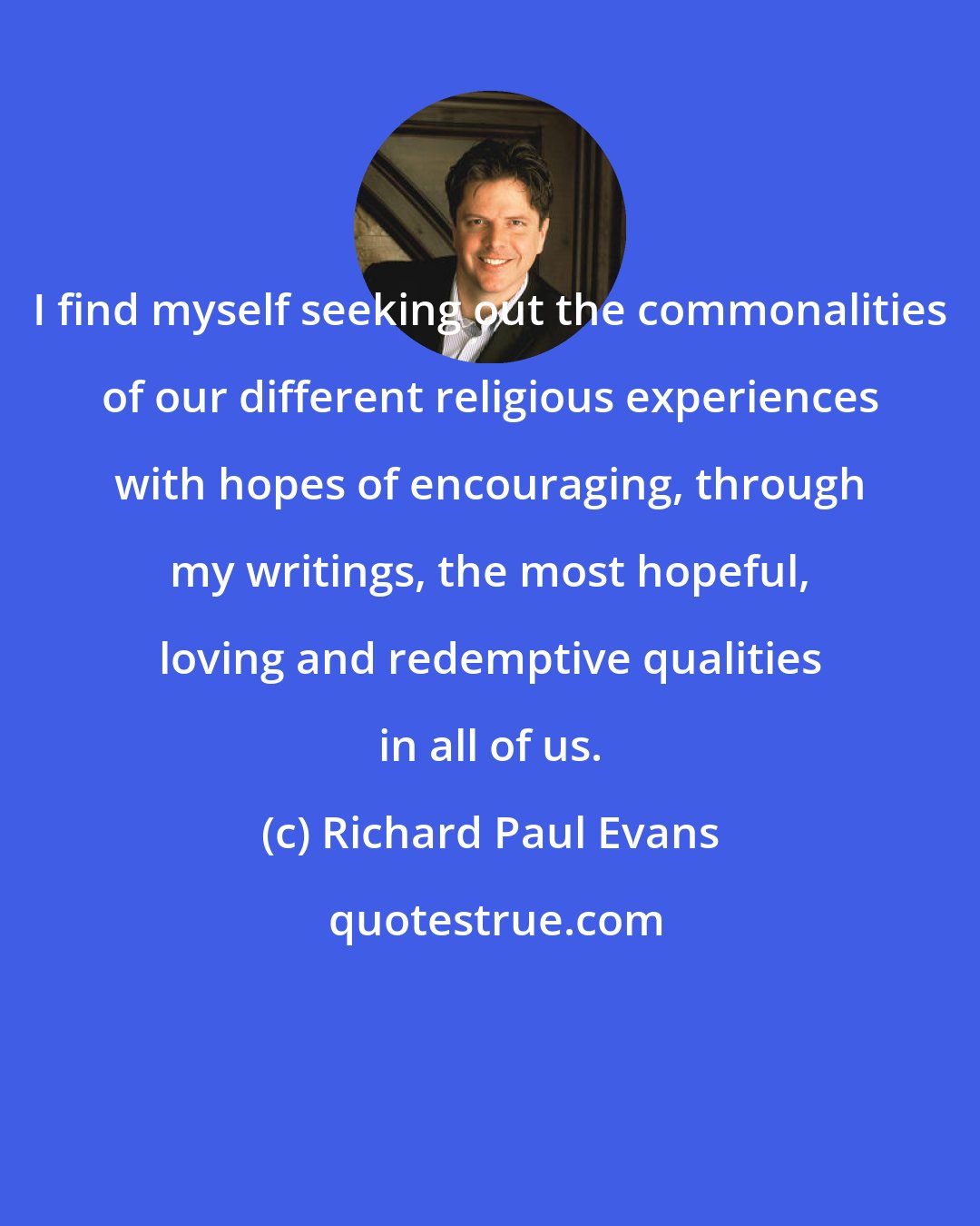 Richard Paul Evans: I find myself seeking out the commonalities of our different religious experiences with hopes of encouraging, through my writings, the most hopeful, loving and redemptive qualities in all of us.