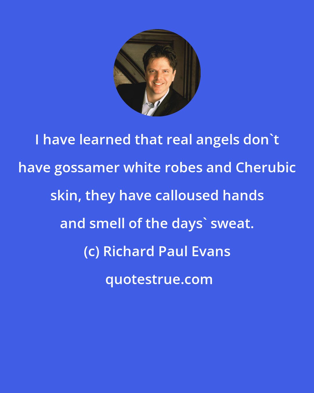 Richard Paul Evans: I have learned that real angels don't have gossamer white robes and Cherubic skin, they have calloused hands and smell of the days' sweat.