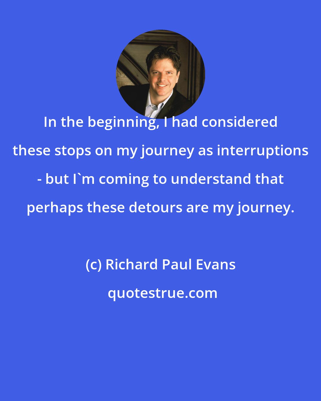 Richard Paul Evans: In the beginning, I had considered these stops on my journey as interruptions - but I'm coming to understand that perhaps these detours are my journey.