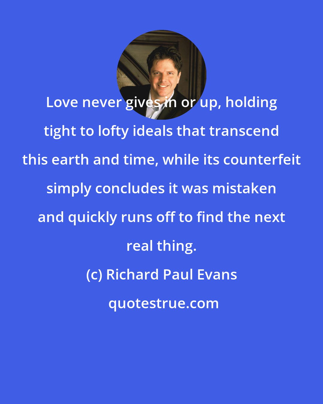 Richard Paul Evans: Love never gives in or up, holding tight to lofty ideals that transcend this earth and time, while its counterfeit simply concludes it was mistaken and quickly runs off to find the next real thing.