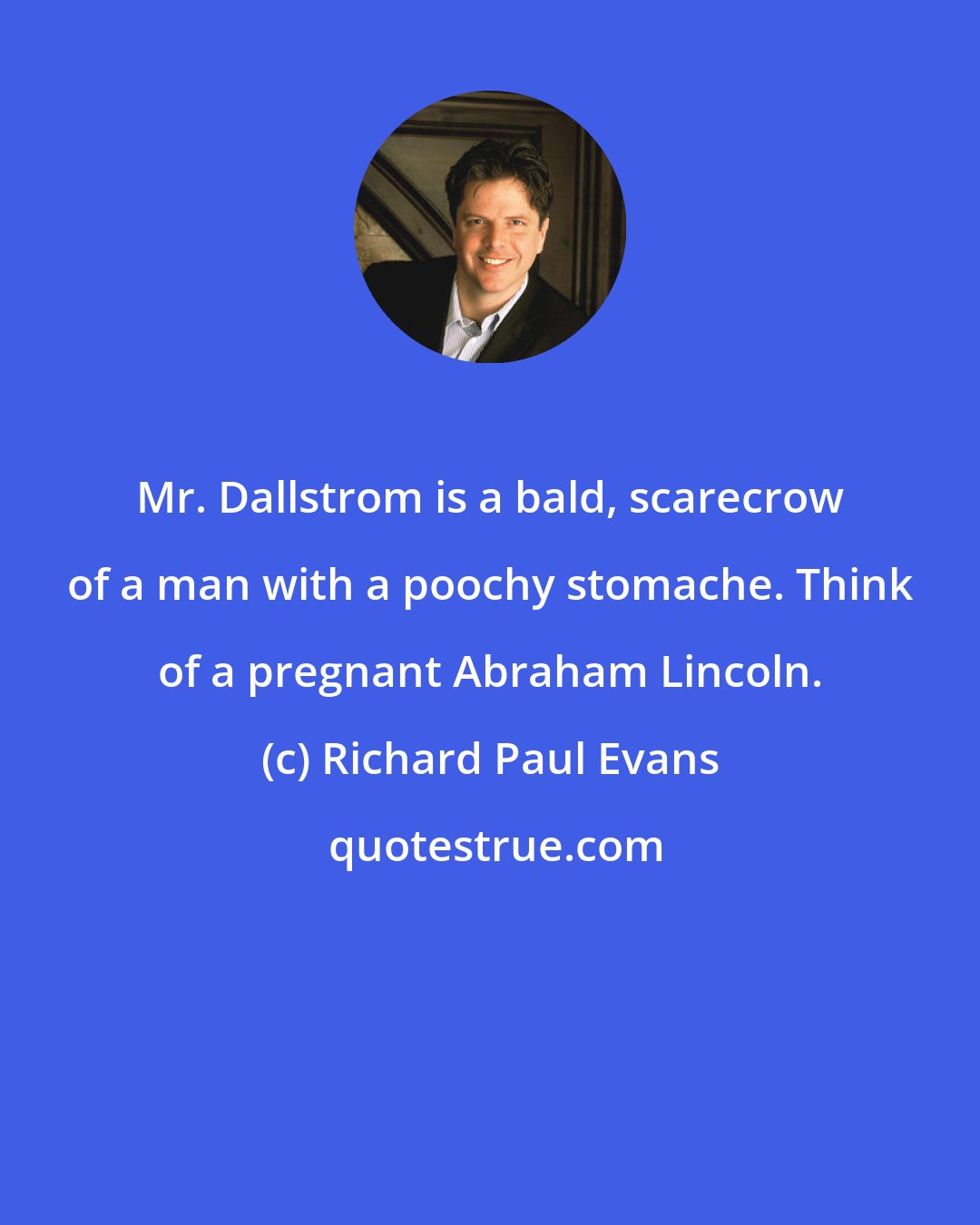 Richard Paul Evans: Mr. Dallstrom is a bald, scarecrow of a man with a poochy stomache. Think of a pregnant Abraham Lincoln.