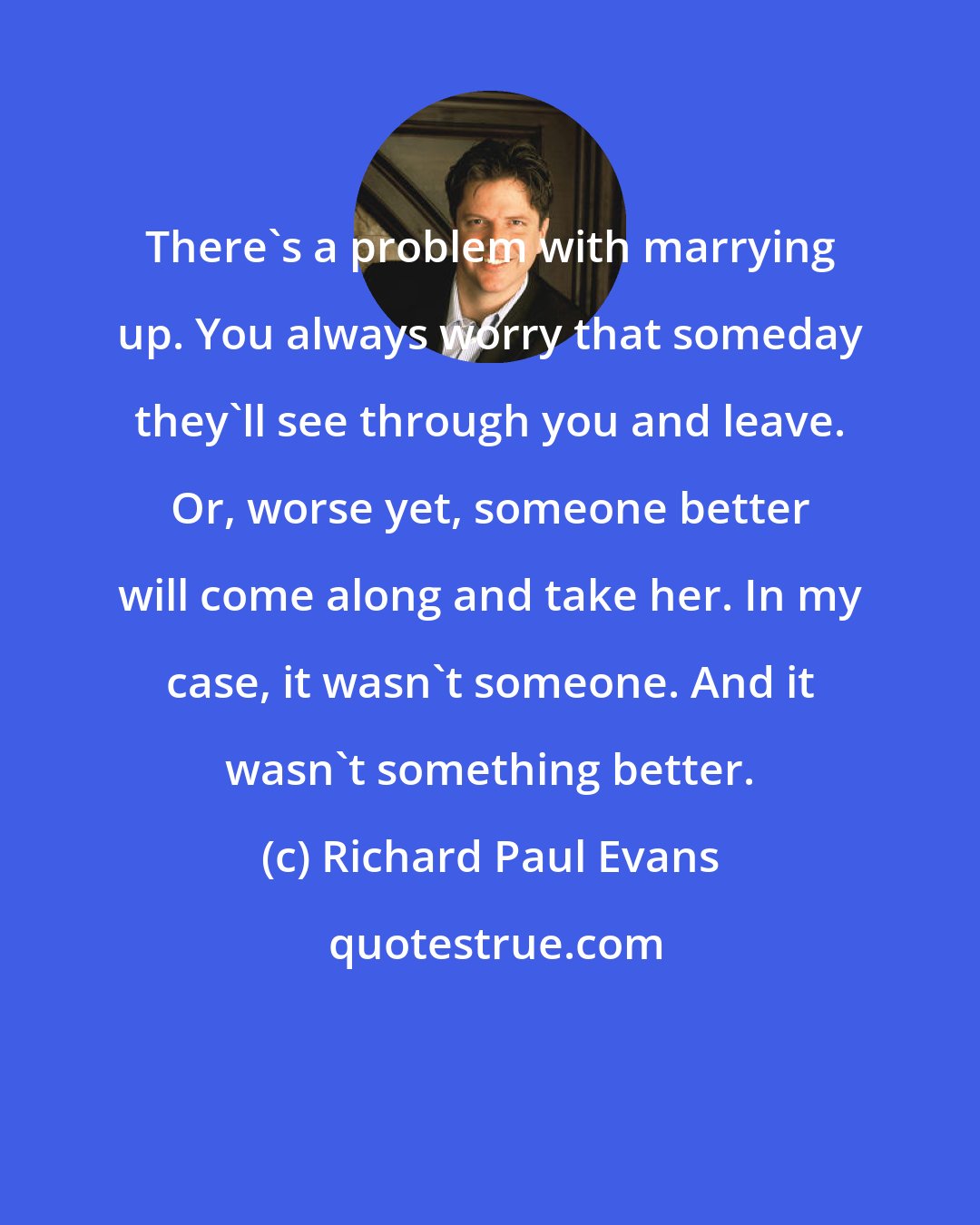 Richard Paul Evans: There's a problem with marrying up. You always worry that someday they'll see through you and leave. Or, worse yet, someone better will come along and take her. In my case, it wasn't someone. And it wasn't something better.