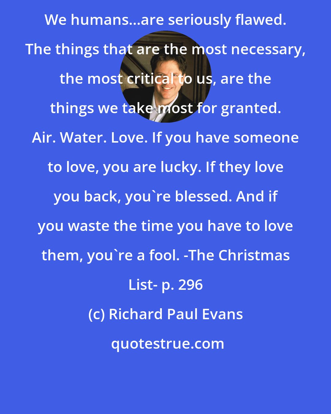 Richard Paul Evans: We humans...are seriously flawed. The things that are the most necessary, the most critical to us, are the things we take most for granted. Air. Water. Love. If you have someone to love, you are lucky. If they love you back, you're blessed. And if you waste the time you have to love them, you're a fool. -The Christmas List- p. 296