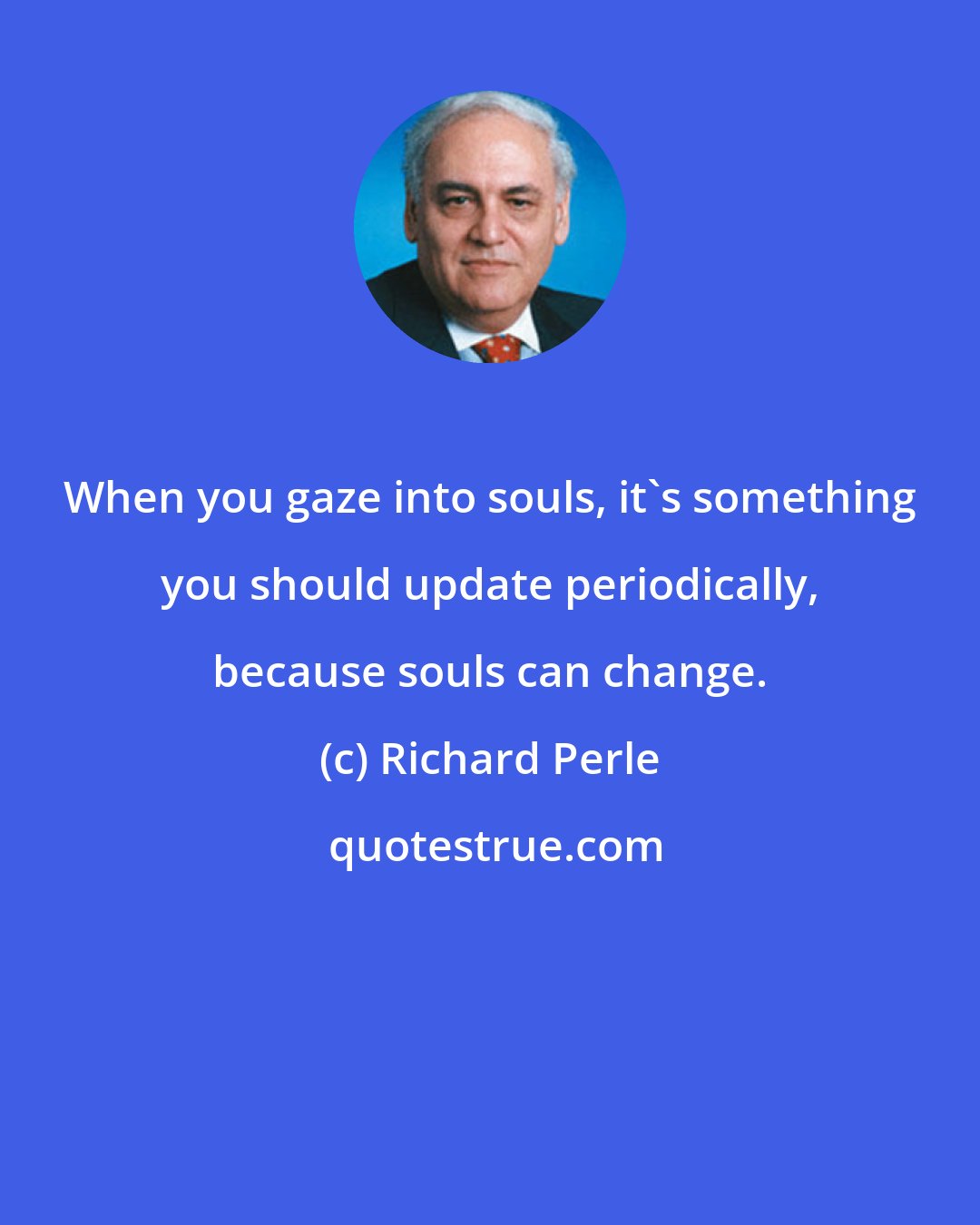 Richard Perle: When you gaze into souls, it's something you should update periodically, because souls can change.