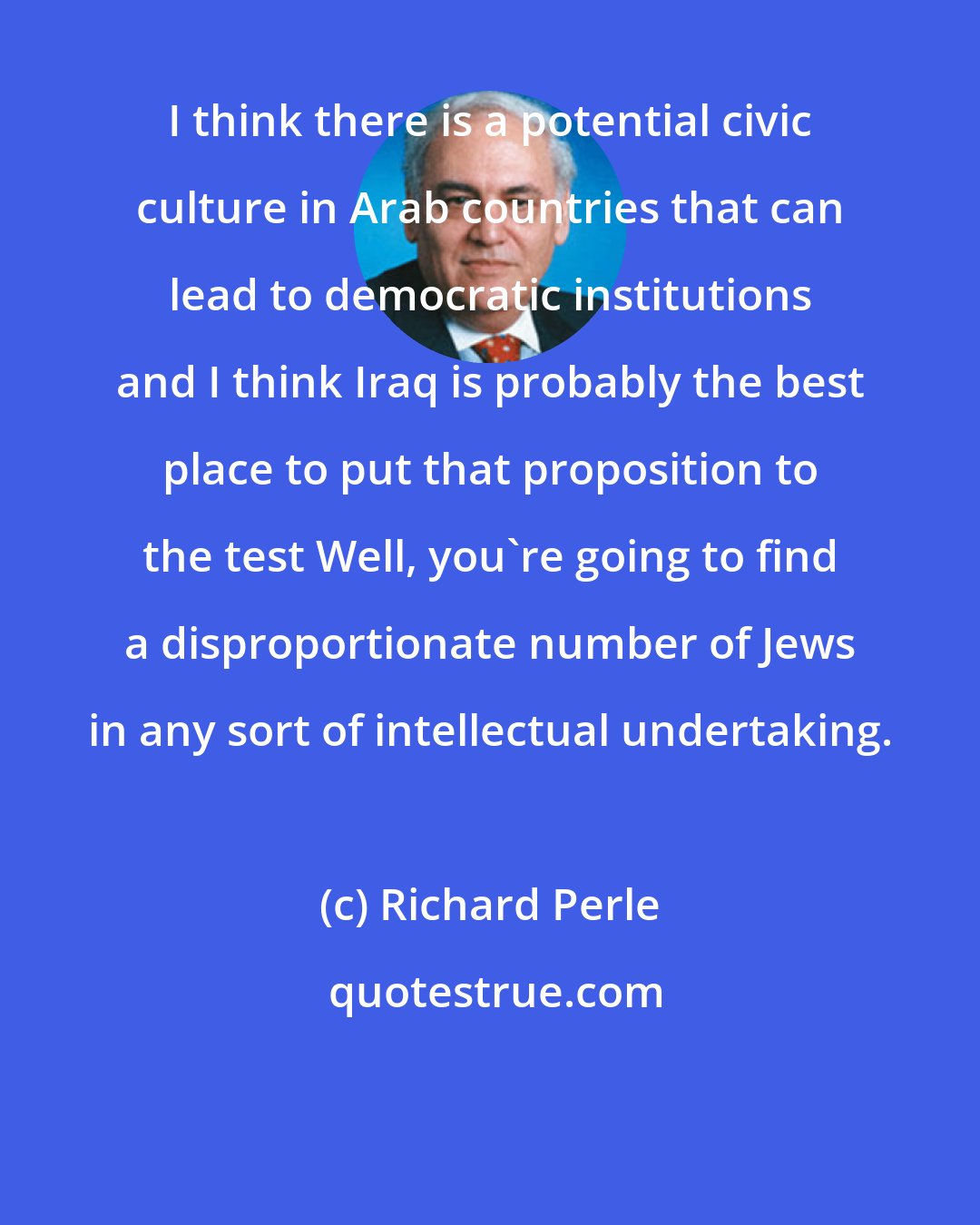 Richard Perle: I think there is a potential civic culture in Arab countries that can lead to democratic institutions and I think Iraq is probably the best place to put that proposition to the test Well, you're going to find a disproportionate number of Jews in any sort of intellectual undertaking.