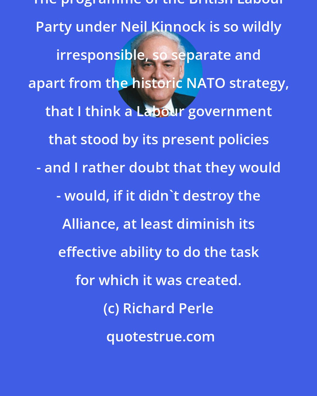 Richard Perle: The programme of the British Labour Party under Neil Kinnock is so wildly irresponsible, so separate and apart from the historic NATO strategy, that I think a Labour government that stood by its present policies - and I rather doubt that they would - would, if it didn't destroy the Alliance, at least diminish its effective ability to do the task for which it was created.