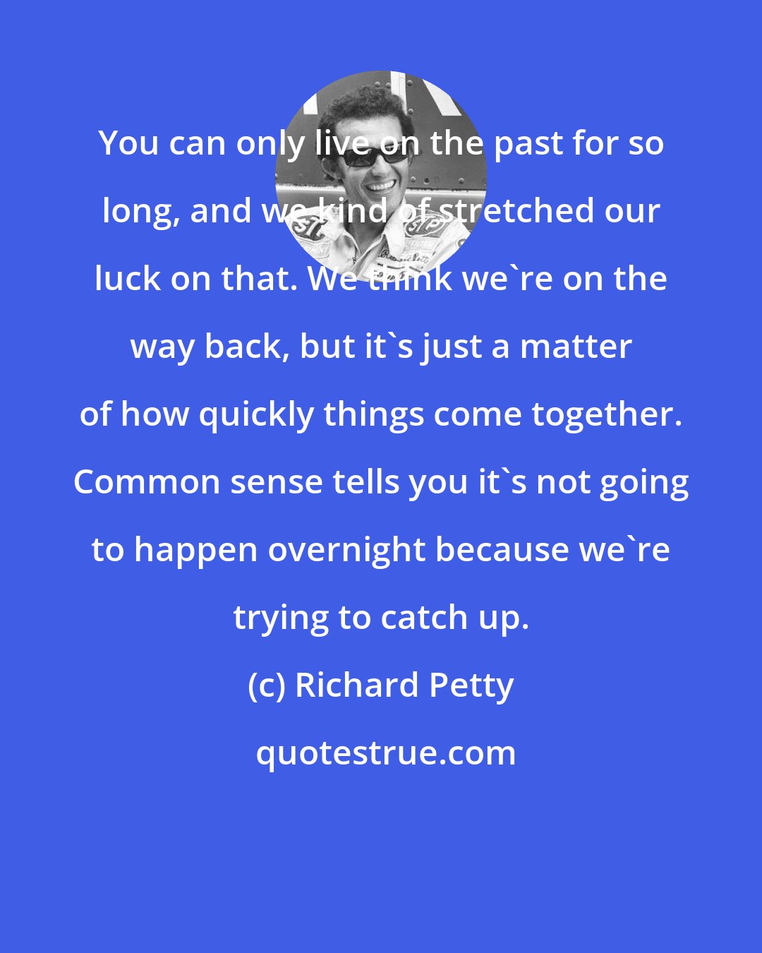 Richard Petty: You can only live on the past for so long, and we kind of stretched our luck on that. We think we're on the way back, but it's just a matter of how quickly things come together. Common sense tells you it's not going to happen overnight because we're trying to catch up.