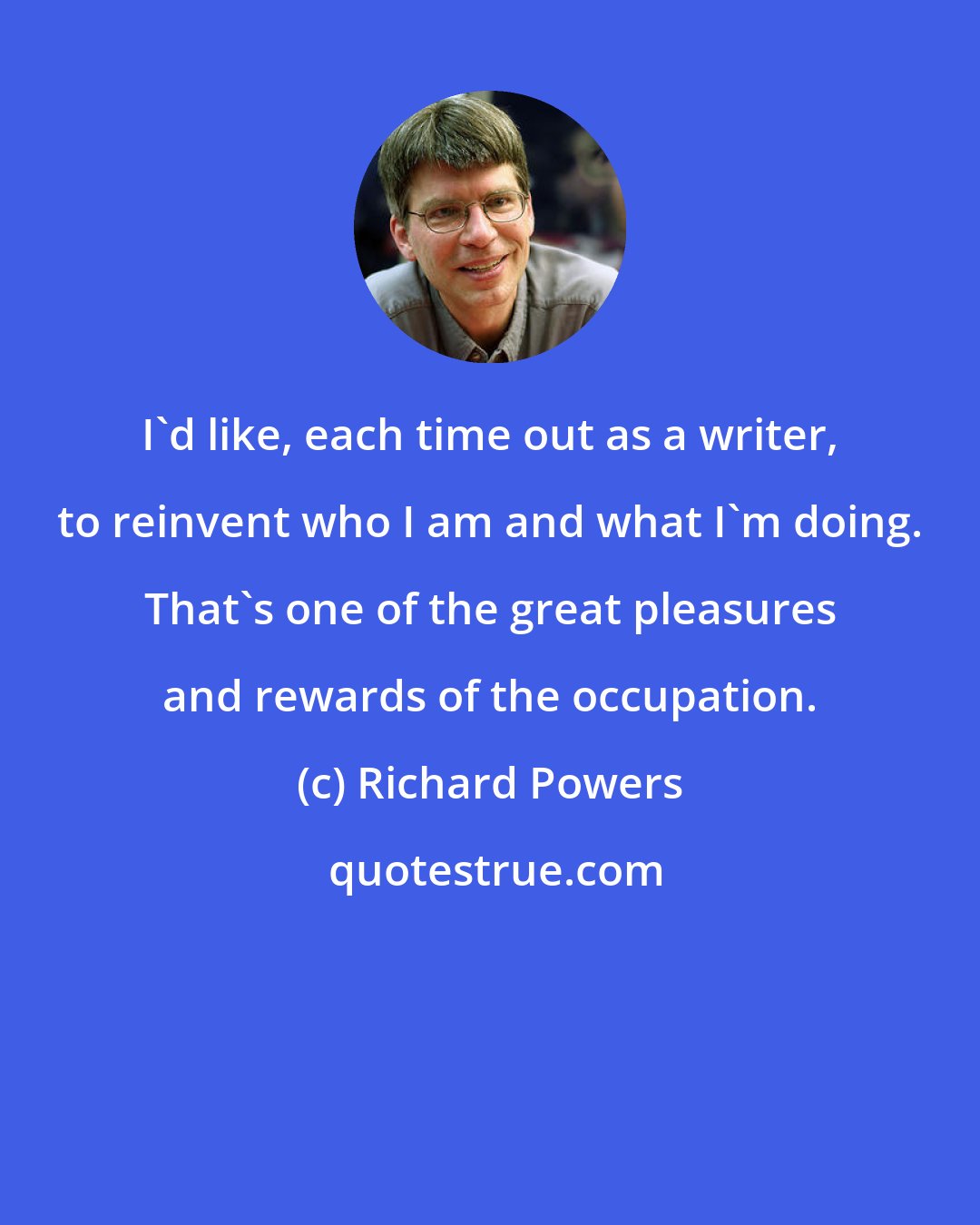 Richard Powers: I'd like, each time out as a writer, to reinvent who I am and what I'm doing. That's one of the great pleasures and rewards of the occupation.