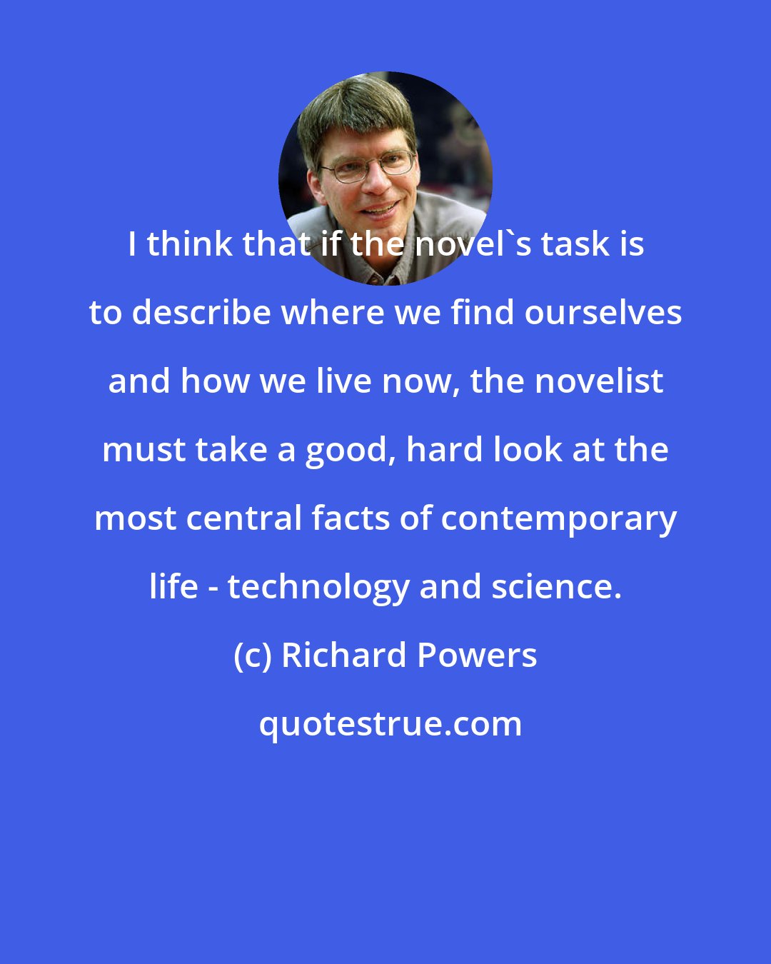 Richard Powers: I think that if the novel's task is to describe where we find ourselves and how we live now, the novelist must take a good, hard look at the most central facts of contemporary life - technology and science.