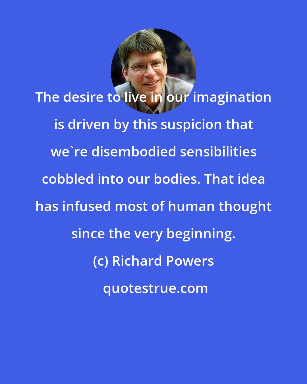 Richard Powers: The desire to live in our imagination is driven by this suspicion that we're disembodied sensibilities cobbled into our bodies. That idea has infused most of human thought since the very beginning.