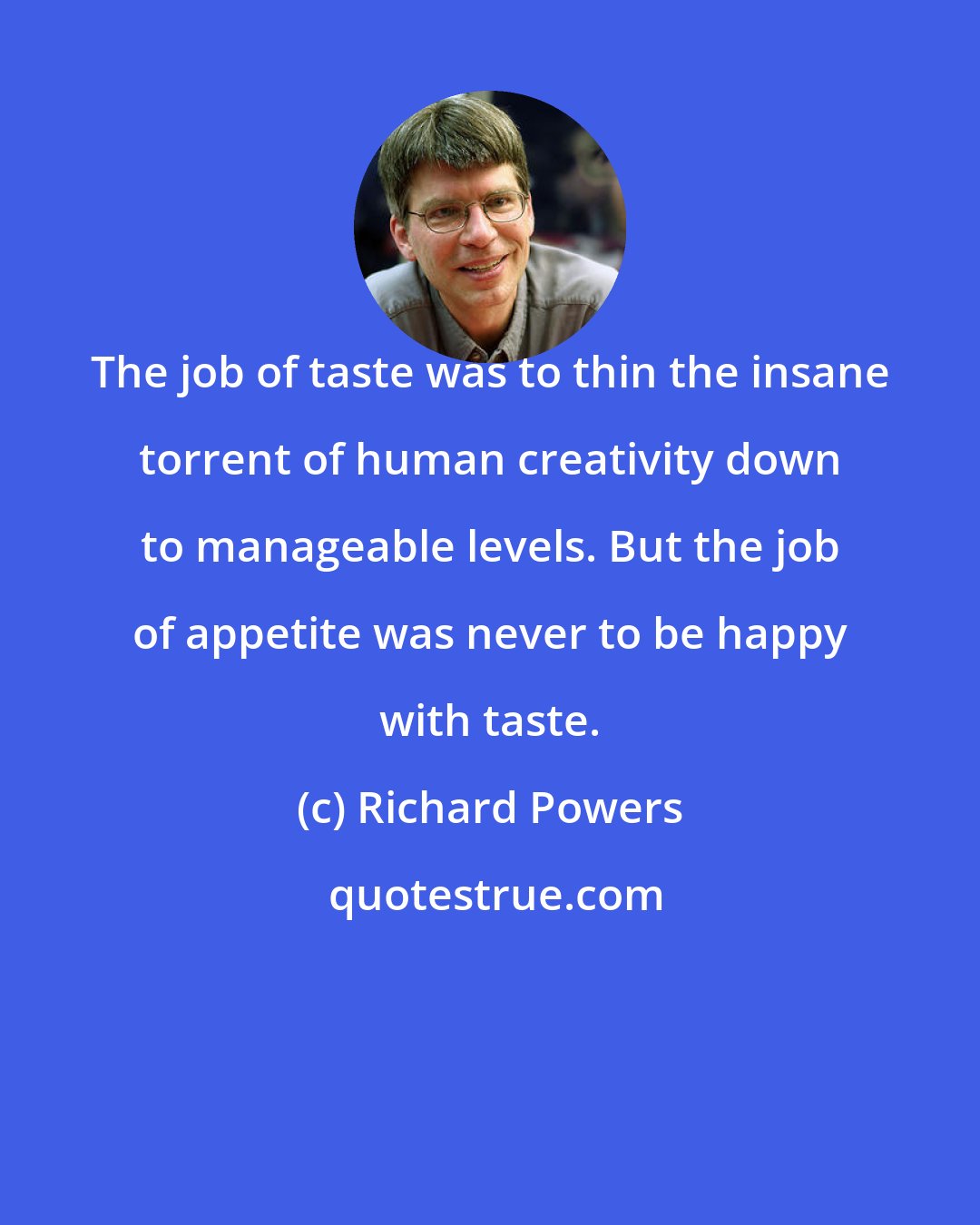 Richard Powers: The job of taste was to thin the insane torrent of human creativity down to manageable levels. But the job of appetite was never to be happy with taste.