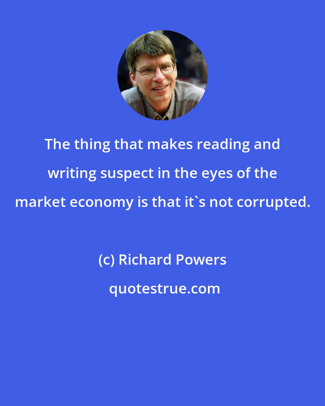 Richard Powers: The thing that makes reading and writing suspect in the eyes of the market economy is that it's not corrupted.