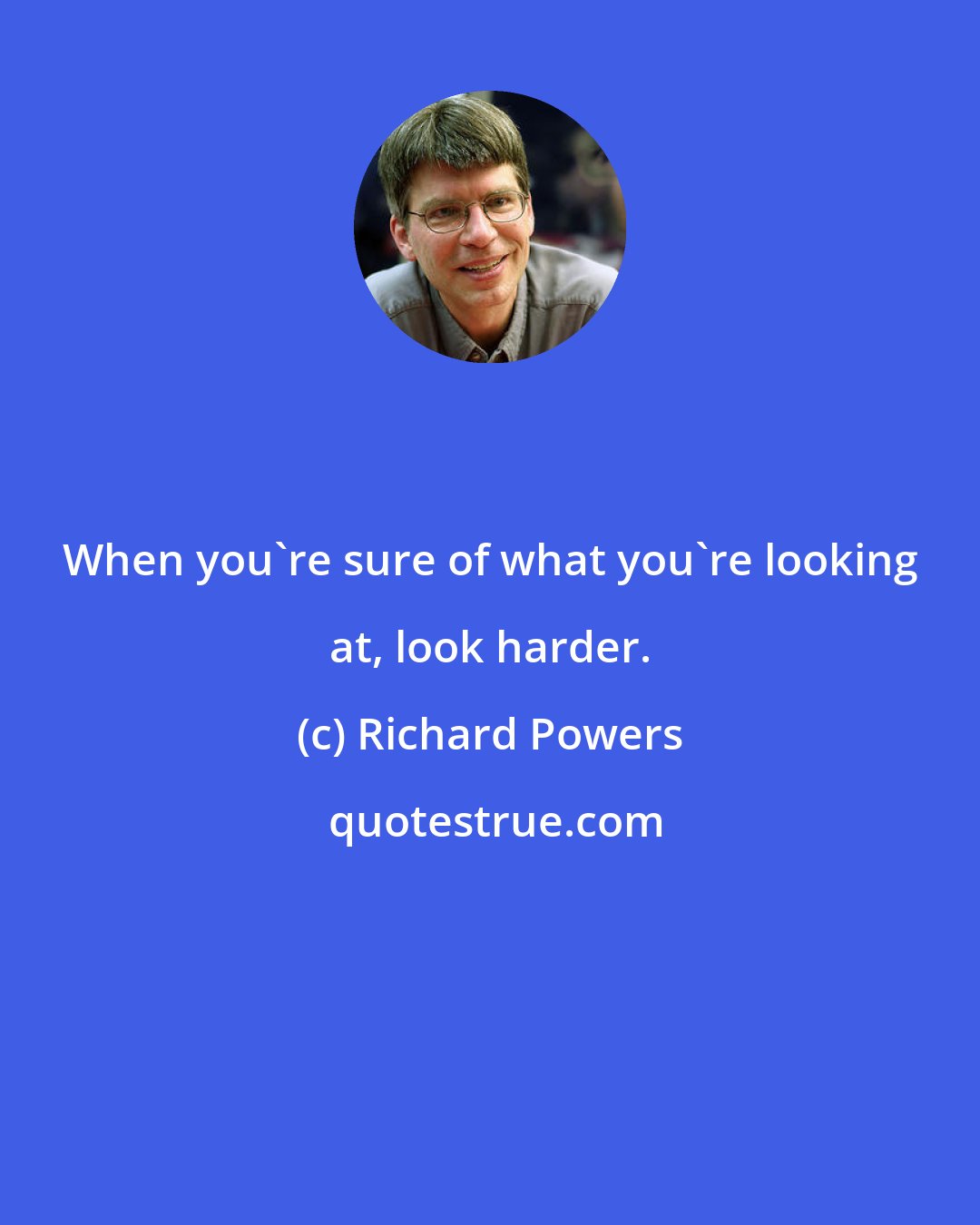 Richard Powers: When you're sure of what you're looking at, look harder.